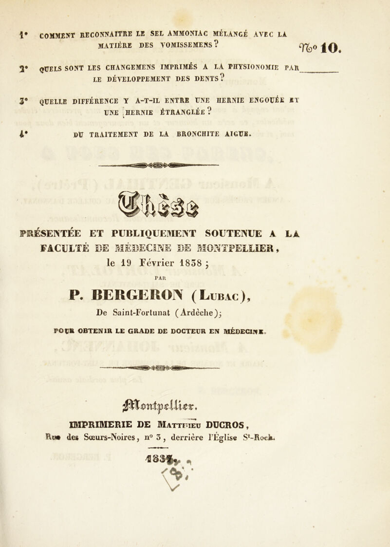 1* COMMENT RECONNArTKE EE SEL AMMONIAC MÉLANGÉ AVEC LA MATIÈRE DES VOMISSEMEHS? iO. 3* QUELS SONT LES CHANGEMENS IMPRIMÉS A LA PHYSIONOMIE PAR LE DÉVELOPPEMENT DES DENTS? 3* QUELLE DIFFÉRENCE Y A-T-IL ENTRE UNE HERNIE ENGOUÉE ET UNE 'hernie étranglée ? 4* DtJ TIIAITEMENT DE LA BRONCHITE AIGUE. PRÉSENTÉE ET PUBLIQUEI^IENT SOUTENUE A LA FACULTÉ DE MÉDECINE DE MONTPELLIER, le 19 Février 1858 j PAR P. BERGERON (Lubac ), De Sainl-Fortunat (Ardèche); PO UK OBTENIR LE GRADE DE DOCTEUR EN IVIÊDECINK. ^iiwî|i)jeUUr. IMPRIMERIE DE MATTuiTu ODGROS, ïln* de» Sœurs-Noires, 3, derrière l’Église S^-Rock.