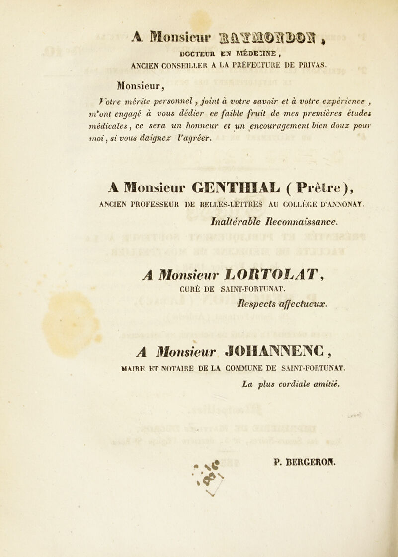 docteur en mêde:]ine , ANCIEN CONSEILLER A LA PRÉFECTURE DE PRIVAS. Monsieur, I drc mérite personnel ^ joint à votre savoir et à votre expérience , m*ont engagé à vous dédier ce faible fruit de mes premières études ynédicales, ce sera un honneur et un encouragement bien doux pour moi, si vous daignez Vagréer. A Monsieur GENTIIIAL ( Prêtre ), ANCIEN PROFESSEUR DE BELLES-LETTRES AU COLLÈGE D’ANNONAT. Inaltérable Reconnaissance. A Monsieur LORTOLAT^ CURÉ DE SAINT-FORTUNAT. Respects affectueux. A Mousieur JOHANrSEfiMi, MAIRE ET NOTAIRE DE LA COMMUNE DE SAINT-FORTUNAT. La plus cordiale amitié. • \«