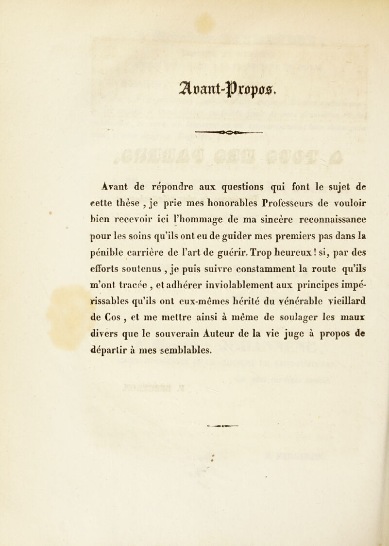 3lr)ant-|)r0p0s. Avant de répondre aux questions qui font le sujet de eette thèse , je prie mes honorables Professeurs de vouloir bien recevoir ici l’hommage de ma sincère reconnaissance pour les soins qu’ils ont eu de guider mes premiers pas dans la pénible carrière de l’art de guérir.Trop heureux! si, par des efforts soutenus , je puis suivre constamment la route qu’ils m’ont tracée , et adhérer inviolahlement aux principes impé- rissables qu’ils ont eux-mêmes hérité du vénérable vieillard de Cos , et me mettre ainsi à même de soulager les maux divers que le souverain Auteur de la vie juge à propos de départir à mes semblables.