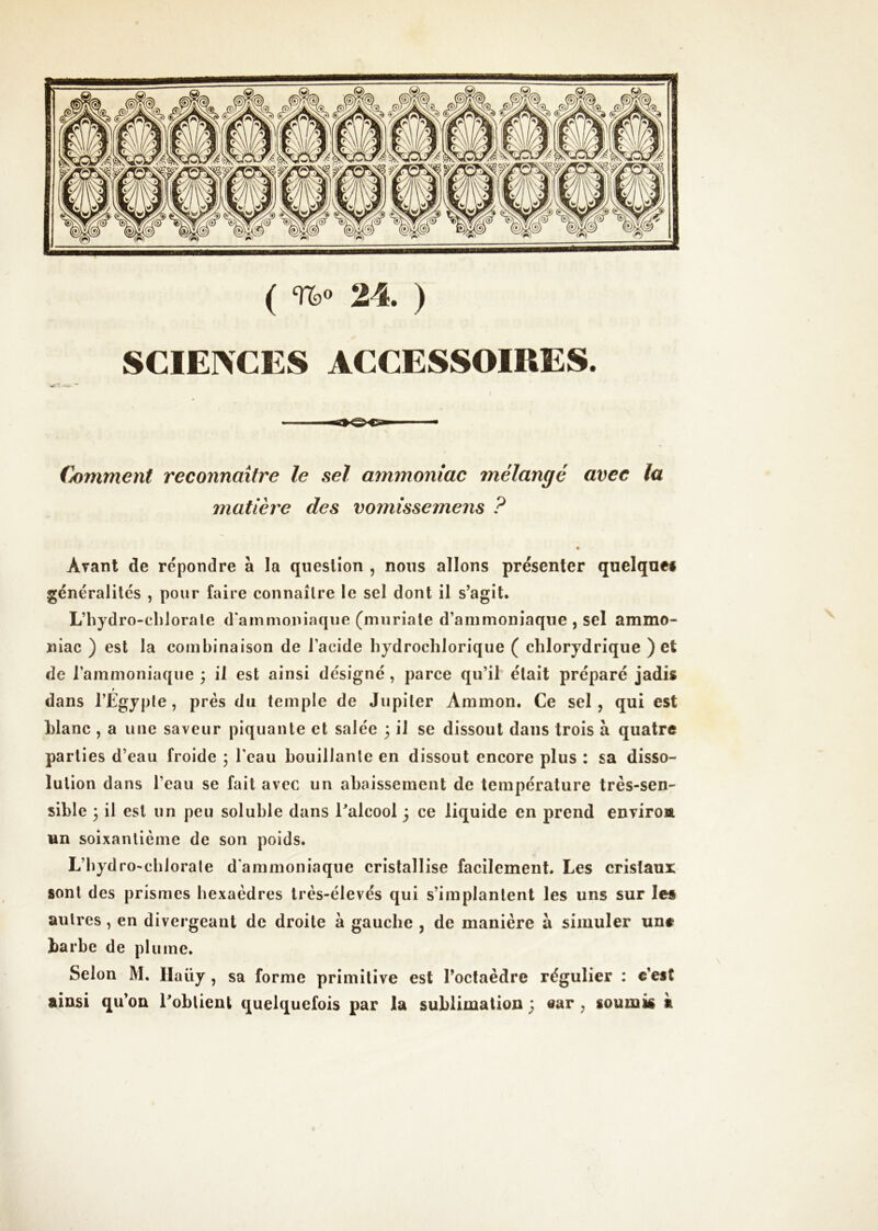 ( %» 24. ) SCIEIVCES ACCESSOIRES. (hmment reconnaître le sel ammoniac mélangé avec la matière des vomissemens ? Avant de répondre à la question , nous allons présenter quelque# généralités , pour faire connaître le sel dont il s’agit. L’hydro-cblorale d'ammoniaque (muriate d’ammoniaque , sel ammo- niac ) est la combinaison de l’acide bydrocblorique ( cblorydrique ) et de l’ammoniaque ; il est ainsi désigné, parce qu’il était préparé jadis t dans l’Egypte, prés du temple de Jupiter Ammon. Ce sel, qui est blanc , a une saveur piquante et salée 3 il se dissout dans trois à quatre parties d’eau froide ; l’eau bouillante en dissout encore plus : sa disso- lution dans l’eau se fait avec un abaissement de température très-sen- sible 3 il est un peu soluble dans l’alcool ; ce liquide en prend environ Hn soixantième de son poids. L’bydro'cblorate d'ammoniaque cristallise facilement. Les cristaux sont des prismes hexaèdres très-élevés qui s’implantent les uns sur le# autres, en divergeant de droite à gauche , de manière à simuler un# barbe de plume. Selon M. Ilaüy , sa forme primitive est l’octaèdre régulier : c’est ainsi qu’on l’obtient quelquefois par la sublimation ; ear, soumis à