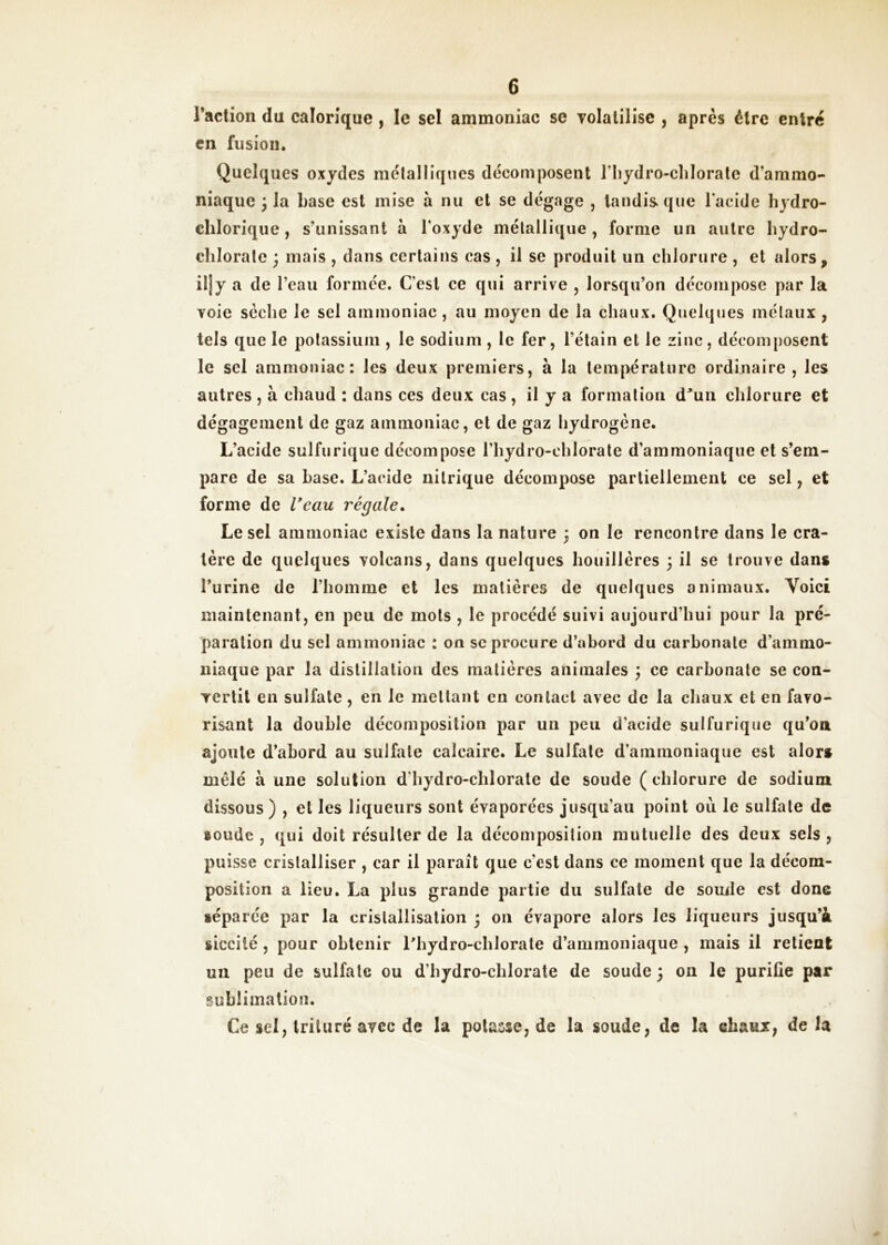 raction du calorique, le sel ammoniac se Tolaliiise , après être entré en fusion. Quelques oxydes mêlaiIlques décomposent riiydro-clilorale d’ammo- niaque ; la base est mise à nu et se dégage , tandis que l'acide hydro- elilorique, s’unissant à l’oxyde métallique, forme un autre liydro- clilorale 3 mais , dans certains cas , il se produit un chlorure , et alors, iljy a de l’eau formée. C’est ee qui arrive , lorsqu’on décompose par la voie sèche le sel ammoniac, au moyen de la chaux. Quelques mélaux , tels que le potassium , le sodium , le fer, l’étain et le zinc, décomposent le sel ammoniac: les deux premiers, à la température ordinaire , les autres , à chaud ; dans ces deux cas , il y a formation d^un chlorure et dégagement de gaz ammoniac, et de gaz hydrogène. L’acide sulfurique décompose l’hydro-chlorate d’ammoniaque et s’em- pare de sa hase. L’acide nitrique décompose partiellement ce sel, et forme de Veau régale. Le sel ammoniac existe dans la nature ; on le rencontre dans le cra- tère de quelques volcans, dans quelques houillères 3 il se trouve dans l’urine de l’homme et les matières de quelques animaux. Voici maintenant, en peu de mots , le procédé suivi aujourd’hui pour la pré- paration du sel ammoniac : on sc procure d’abord du carbonate d’ammo- niaque par la distillation des matières animales ; ce carbonate se con- vertit en sulfate, en le mettant en contact avec de la chaux et en favo- risant la double décomposition par un peu d’acide sulfurique qu’oa ajoute d’abord au sulfate calcaire. Le sulfate d’ammoniaque est alors mêlé à une solution d'hydro-chlorate de soude ( chlorure de sodium dissous) , et les liqueurs sont évaporées jusqu’au point où le sulfate de soude , qui doit résulter de la décomposition mutuelle des deux sels , puisse cristalliser , car il paraît que c'est dans ce moment que la décom- position a lieu, La plus grande partie du sulfate de soude est donc séparée par la cristallisation j on évapore alors les liqueurs jusqu’à sicciié, pour obtenir Lhydro-chlorate d’ammoniaque, mais il retient un peu de sulfate ou d’hydro-chlorate de soude 3 011 le purifie par pfublimation. Ce sel, trituré avec de la potasse, de la soude, de la ehaur, de la