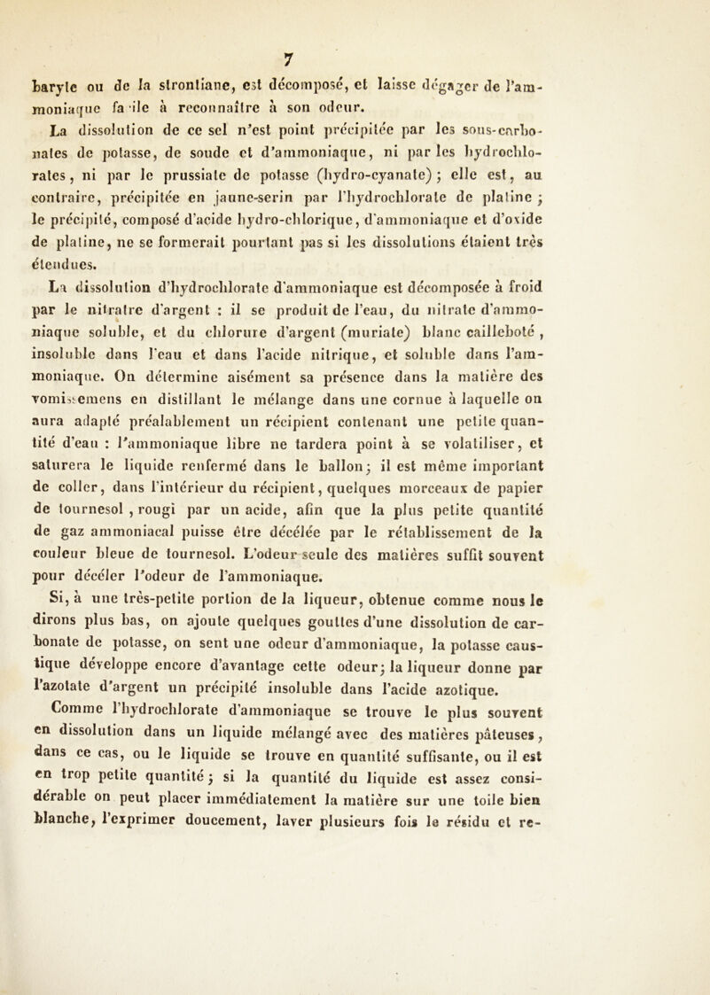 baryle ou de la slronlîane, est décomposé, et laisse dégager de ram- monia({ue fa *ile à reconnaître à son odeur. La dissolution de ce sel n^est point précipitée par les sous-carho- liâtes de potasse, de soude et d*ammoniaque, ni parles liydroclilo- rales, ni par le prussiale de potasse (Iiydro-cyanate) ; elle est, au contraire, précipitée en jaune-serin par riiydrocblorale de platine ; le précipité, composé d’acide hydro-chloriquc, d'ammoniaque et d’oxide de platine, ne se formerait pourtant pas si les dissolutions étaient très étendues. La dissolution d’hydroclilorate d'ammoniaque est décomposée à froid par le nitratre d’argent : il se produit de l’eau, du nitrate d’ammo- niaque soluble, et du cblorure d’argent (muriale) blanc cailleboté , insoluble dans l’eau et dans l’acide nitrique, et soluble dans l’ara- moniaque. On détermine aisément sa présence dans la matière des Tomisîemens en distillant le mélange dans une cornue à laquelle on aura adapté préalablement un récipient contenant une petite quan- tité d’eau : rammoniaque libre ne tardera point à se volatiliser, et saturera le liquide renfermé dans le ballon; il est même important de coller, dans l’intérieur du récipient, quelques morceaux de papier de tournesol , rougi par un acide, afin que la plus petite quantité de gaz ammoniacal puisse être décélée par le rétablissement de la couleur bleue de tournesol. L’odeur seule des matières suffit souvent pour décéler Todeur de l’ammoniaque. Si, à une très-petite portion de la liqueur, obtenue comme nous le dirons plus bas, on ajoute quelques gouttes d’une dissolution de car- bonate de potasse, on sent une odeur d’ammoniaque, la potasse caus- tique développe encore d’avantage celte odeur; la liqueur donne par Tazolale d'argent un précipité insoluble dans l’acide azotique. Comme l’bydrocblorale d’ammoniaque se trouve le plus souvent en dissolution dans un liquide mélangé avec des matières pâteuses, dans ce cas, ou le liquide se trouve en quantité suffisante, ou il est en trop petite quantité ; si la quantité du liquide est assez consi- dérable on peut placer immédiatement la matière sur une toile bien blanche, l’exprimer doucement, laver plusieurs fois le résidu et re-