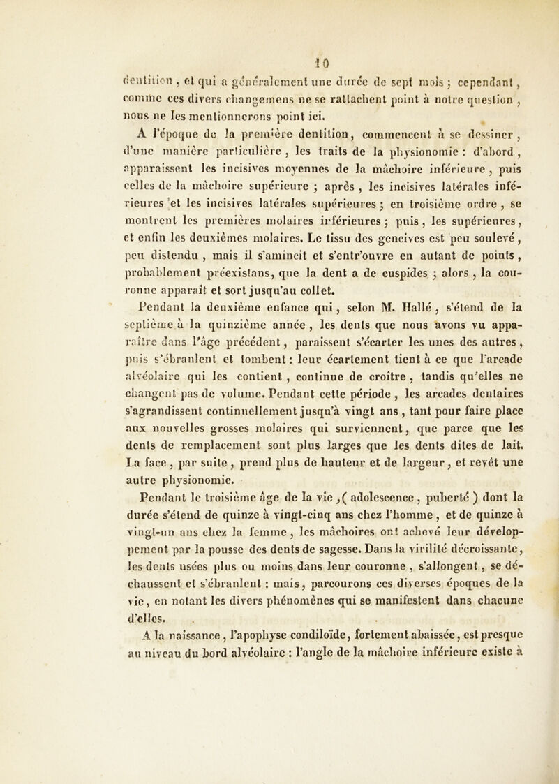 denlîiioîi , el qui a gdîiîiralcmeni une duree de sept mois : cepenclanf ^ comme ces divers cîiangemens ne se ralladient point à noire question , nous ne les mentionnerons point ici. A l’époque de la première dentition, commencent à se dessiner, d’une manière paiiiciilière , les traits de la physionomie : d’abord , apparaissent les incisives moyennes de la mâchoire inférieure , puis celles de la mâchoire supérieure 3 après , les incisives latérales infé- rieures ’et les incisives latérales supérieures 3 en troisième ordre , se montrent les premières molaires inférieures 3 puis, les supérieures, el enfin les deuxièmes molaires. Le tissu des gencives est peu soulevé, peu distendu , mais il s’amincit et s’entr’ouvre en autant de points , probablement préexislans, que la dent a de cuspides 3 alors , la cou- ronne apparaît et sort jusqu’au collet* Pendant la deuxième enfance qui, selon M. Hallé , s’étend de la seplièroe à la quinzième année , les dents que nous avons vu appa- roilre dans Pâge précédent, paraissent s’écarter les unes des autres, puis s^ébranlent et tombent: leur écartement tient à ce que l’arcade ah éolaire qui les contient , continue de croître , tandis qu^elles ne changent pas de volume. Pendant cette période , les arcades dentaires s’agrandissent continuellement jusqu’à vingt ans , tant pour faire place aux nouvelles grosses molaires qui surviennent, que parce que les dents de remplacement sont plus larges que les dents dites de lait. La face , par suite , prend plus de hauteur et de largeur, et revêt une autre physionomie. Pendant le troisième âge de la vie adolescence , puberté ) dont la durée s’étend de quinze à vingt-cinq ans chez l’homme , et de quinze à vingt-un ans chez la femme , les mâchoires ont achevé leur dévelop- pement par la pousse des dents de sagesse. Dans la virilité décroissante, les dents usées plus ou moins dans leur couronne , s’allongent, se dé- chaussent et s’ébranlent : mais, parcourons ces diverses époques de la vie, en notant les divers phénomènes qui se manifestent dans chacune d’elles. A la naissance , l’apophyse condiloïde, fortement abaissée, est presque au niveau du bord alvéolaire : l’angle de la mâchoire inférieure existe à