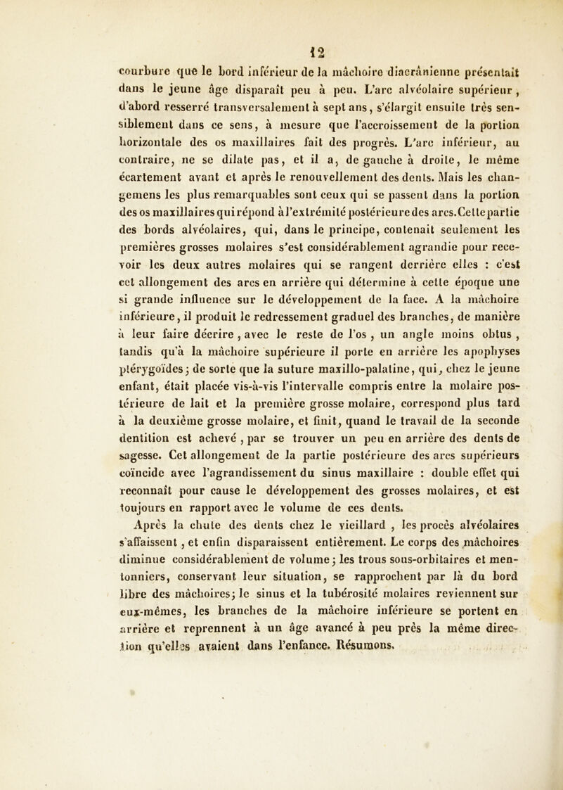 19 1 4|< courbure que le bord inférieur de la mâclioiro diacrânienne préscnlait dans le jeune âge disparaît peu à peu. L’arc alvéolaire supérieur , d’abord resserré transversalement à sept ans, s’élargit ensuite 1res sen- siblement dans ce sens, à mesure que l’accroissement de la portion borizontale des os maxillaires fait des progrès. L^arc inférieur, au contraire, ne se dilate pas, et il a, de gauche à droite, le même écartement avant et après le renouvellement des dents. Mais les clian- gemens les plus remarquables sont ceux qui se passent dans la portion des os maxillaires qui répond àrextrémilé postérieure des arcs.Cetlepartie des bords alvéolaires, qui, dans le principe, contenait seulement les premières grosses molaires s'est considérablement agrandie pour rece- voir les deux autres molaires qui se rangent derrière elles : c’est cet allongement des arcs en arrière qui détermine à cette époque une si grande influence sur le développement de la face. A la mâchoire inférieure, il produit le redressement graduel des branches, de manière à leur faire décrire , avec le reste de l’os , un angle moins obtus , tandis qu’à la mâchoire supérieure il porte en arrière les apophyses piérygoïdes; de sorte que la suture maxillo-palatine, qui^ chez le jeune enfant, était placée vis-à-vis l’intervalle compris entre la molaire pos- térieure de lait et la première grosse molaire, correspond plus tard à la deuxième grosse molaire, et finit, quand le travail de la seconde dentition est achevé , par se trouver un peu en arrière des dents de sagesse. Cet allongement de la partie j)ostérieure des arcs supérieurs coïncide avec l’agrandissement du sinus maxillaire : double effet qui reconnaît pour cause le développement des grosses molaires, et est toujours en rapport avec le volume de ces dents. Après la chute des dents chez le vieillard , les procès alvéolaires s’affaissent , et enfin disparaissent entièrement. Le corps des ^lâchoires diminue considérahlement de volume; les trous sous-orbitaires et men- lonniers, conservant leur situation, se rapprochent par là du bord libre des mâchoires; le sinus et la tubérosité molaires reviennent sur eux-mêmes, les branches de la mâchoire inférieure se portent en arrière et reprennent à un âge avancé à peu près la même direc- tion qu’elles avaient dans l’enfance. Résumons.