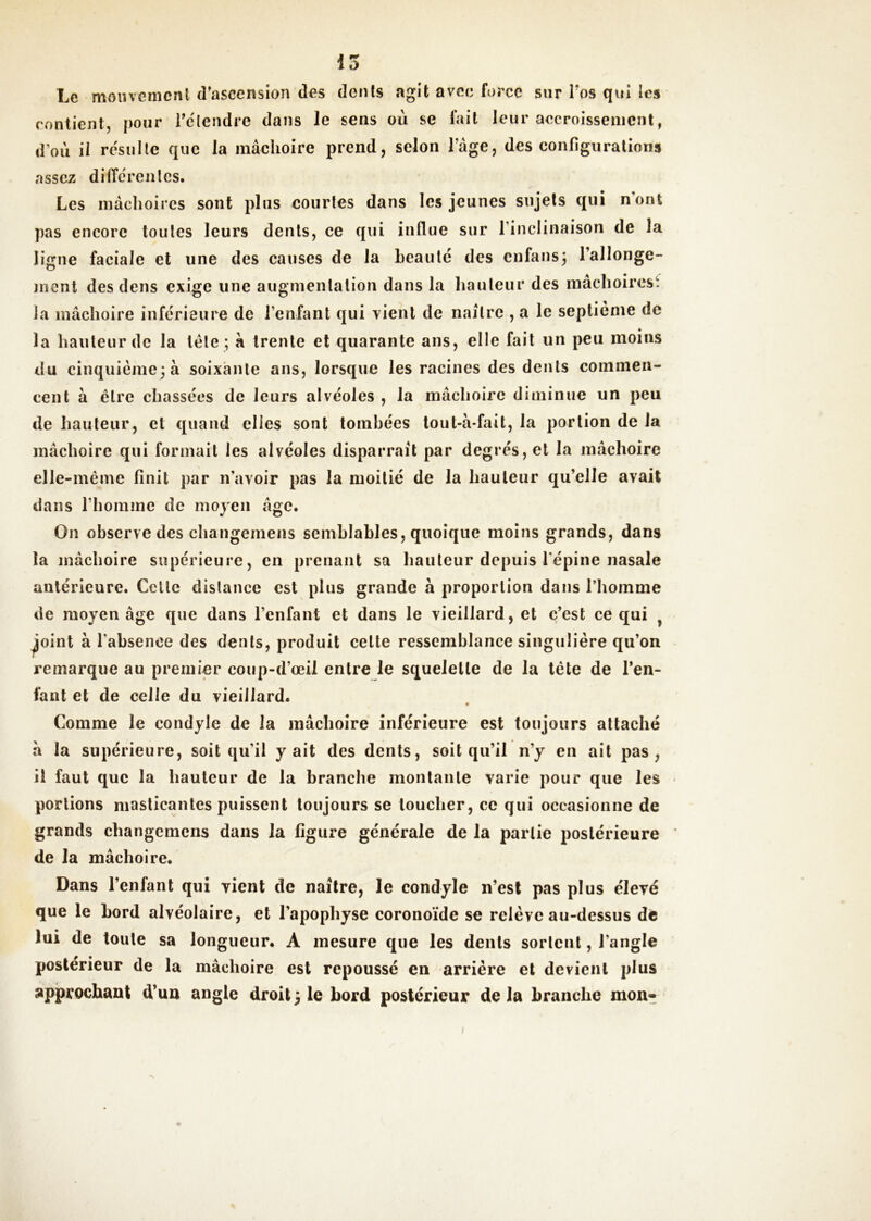 i5 Le monveincnt d’ascension des dents agit avec force sur Tos qui les contient, pour Telendre dans le sens où se fait leur accroissement, d’où il résulte que la mâchoire prend, selon l’âge, des configurations assez dilTérenles. Les mâchoires sont pins courtes dans les jeunes sujets qui nont pas encore toutes leurs dents, ce qui influe sur l’inclinaison de la ligne faciale et une des causes de la heautc des cnfans^ l’allonge- nient des dens exige une augmentation dans la hanleiir des mâchoirest la mâchoire inférieure de l’enfant qui vient de naître , a le septième de la hauteur de la léle ; à trente et quarante ans, elle fait un peu moins du cinquième^à soixante ans, lorsque les racines des dents commen- cent à être chassées de leurs alvéoles , la mâchoire diminue un peu de hauteur, et quand elles sont tombées lout-à-fait, la portion de la mâchoire qui formait les alvéoles disparraît par degrés, et la mâchoire elle-même finit par n’avoir pas la moitié de la hauteur qu’elle avait dans rhonime de moyen âge. On observe des changemens semblables, quoique moins grands, dans la mâchoire supérieure, en prenant sa hauteur depuis l’épine nasale antérieure. Celle dislance est plus grande à proportion dans l’homme de moyen âge que dans l’enfant et dans le vieillard, et c’est ce qui ^ ^oint à l'absence des dents, produit celle ressemblance singulière qu’on remarque au premier coup-d’œil entre le squelette de la tête de l’en- fant et de celle du vieillard. Comme le condyle de la mâchoire inférieure est toujours attaché à la supérieure, soit qu’il y ait des dents, soit qu’il n’y en ail pas, il faut que la hauteur de la branche montante varie pour que les portions maslicanles puissent toujours se loucher, ce qui occasionne de grands changemens dans la figure générale de la partie postérieure de la mâchoire. Dans l’enfant qui vient de naître, le condyle n’esl pas plus élevé que le Lord alvéolaire, et l’apophyse coronoïde se relève au-dessus de lui de toute sa longueur. A mesure que les dents sortent, l’angle postérieur de la mâchoire est repoussé en arriére et devient plus approchant d’un angle droit} le bord postérieur de la branche mon-