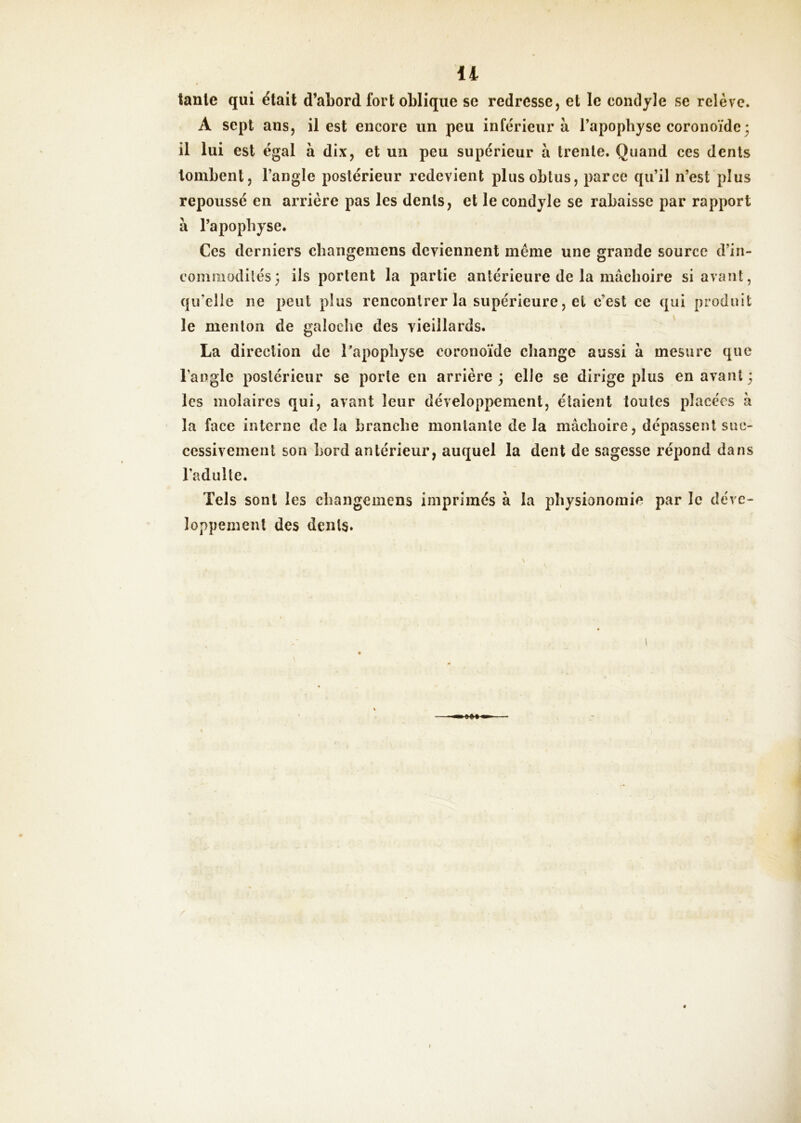 tante qui était d’abord fort oblique se redresse, et le condjle se relève. A sept ans, il est encore un peu inférieur à l’apophyse coronoïdc3 il lui est égal à dix, et un peu supérieur à trente. Quand ces dents tombent, l’angle postérieur redevient plus obtus, parce qu’il n’est plus repoussé en arrière pas les dents, et le condyle se rabaisse par rapport à l’apophyse. Ces derniers ehangeniens deviennent même une grande source d’in- commodités; ils portent la partie antérieure de la mâchoire si avant, qu’elle ne peut plus rencontrer la supérieure, et c’est ce qui produit le menton de galoche des vieillards. La direction de Tapophyse coronoïde change aussi à mesure que l’angle postérieur se porte en arrière ; elle se dirige plus en avant ; les molaires qui, avant leur développement, étaient toutes placées à la face interne de la branche montante de la mâchoire, dépassent suc- cessivement son bord antérieur, auquel la dent de sagesse répond dans l’adulte. Tels sont les changemens imprimés à la physionomie par le déve- loppement des dents.