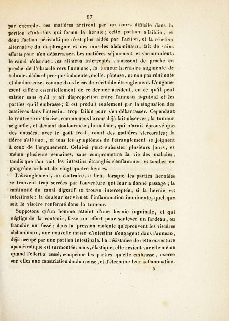 par efcmpîe, ces malîères arrivent par un cours difficile dans Îa porlion d'inleslins qui forme la Iiernie ; celle porlion aiTaiblie , el donc raetioii périslalliquc n’est plus aiJée par rac(ion,el la réaction alternative du diaphragme et des muscles abdominaux, fait de ^ains efforts pour s’en débarrasser. Les matières séjournenl el s accumulent » le canal s’obstrue, les alimens intercc|)lés s’amassent de proche en proclie de J’obslacle vers l’e^Ionac, la lumeur herniaire augmente de Tolume, d’abord presque indolcule, molle, pâteuse , el non pas rénitenle et douloureuse, comme dans le cas de véritable étranglement. L’engoue' îuenl diffère essentiellement de ce dernier accident, en ce qu’il peut exister sans qu’il y ail disproportion entre l’anneau inguinal el les parties qu'il eml>rasse; il est produit seulement par la stagnation des matières dans l’intestin, trop faible pour s’en débarrasser. Cependant le ventre se inéléorise, comme nous l’avons déjà fait observer; la tumeur se gonfle , et devient douloureuse ; le malade , qui n’avail éprouvé que des nausées, avec le goût fécal , vomit des matières slercorales; la fièvre s’allume , et tous les symptômes de l’étranglement se joignent à ceux de rengouemenl. Celui-ci peut subsister plusieurs jours , et même plusieurs semaines, sans compromettre la vie des malades, tandis que fou voit les intestins étranglés s’enflammer et tomber en gang rêne au bout de vingt-quatre heures. L’étranglement, au contraire, a lieu, lorsque les parties herniées se trouvent trop serrées par l’ouverture qui leur a donné passage ; la eonliinrilé du canal digestif se trouve interceptée, si la hernie est intestinale: la douleur est vive et l’inflammalion imminente, quel que soit le viscère renfermé dans la tumeur. Supposons qu’un homme atteint d’une hernie inguinale, el qui néglige de la contenir, fasse un effort pour soulever un fardeau, ou franchir un fossé : dans la pression violente qu’éprouvent les viscères abdominaux, une nouvelle masse d’inlesliiis s’engagent dans l’anneau, déjà occupé par une porlion inlcslînale. La résistance de celle ouverture aponevrotique est siirmoiilée; mais, élastique, elle revient sur elle-même quand l’effort a cessé, comprime les parties qu’elle embrasse, exerce sur elles une couslricliondouloureuse,eld’élermine leur iuflammatioii. 5