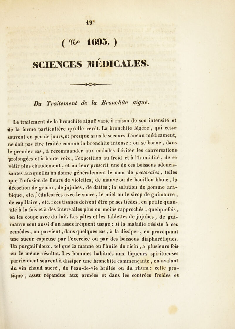 ( 1605. ) SCIENCES MÉDICALES. Du Traitement de la Bronchite aigue. Le Irailemenl de la Lroncliile aiguë varie a raison de son intensité t% de la forme particulière qu’elle revct. La bronchite légère , qui cesse souvent en peu de jours,et presque sans le secours d’aucun médicament, ne doit pas être traitée comme la bronchite intense : on se borne , dans le premier cas , à recommander aux malades d’éviter les conversations prolongées et à haute voix , rexposilion au froid et à l’humidité , de se vêtir plus chaudement, et on leur prescrit une de ces boissons adoucis- santes auxquelles on donne généralement le nom de pectorales , telles que l’infusion de fleurs de violettes, de mauve ou de bouillon blanc, la décoction de gruau , de jujubes , de dattes ; la solution de gomme ara- bique , etc.,’ édulcorées avec le sucre , le miel ou le sirop de guimauve ^ de capillaire , etc. : ces tisanes doivent être prises tièdes, en petite quan- tité à la fois et à des intervalles plus ou moins rapprochés ; quelquefois y on les coupe avec du lait. Les pâles et les tablettes de jujubes^ de gui- mauve sont aussi d’un assez fréquent usage : si la maladie résiste â ces remèdes , on parvient, dans quelques cas , à la dissiper , en provoquant une sueur copieuse par l’exercice ou par des boissons diapboréliques. Un purgatif doux , tel que la manne ou l’huile de ricin , a plusieurs fois eu le même résultat. Les hommes habitués aux liqueurs spirilueuses parviennent souvent à dissiper une bronchite commençante , en avalant du vin chaud sucré, de l’eau-de-vie brûlée ou du rhum ; celle pra- tique , assez répandue aux armées et dans les contrées froides et