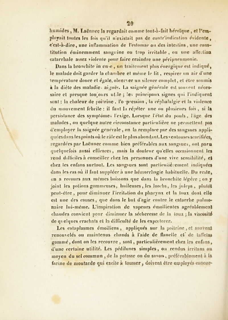 ^0 humides , M, Laënnec îa regardai! comme lonl-a-fai! héroïque , et Tenî® pîojail tonies les fois qu'il irc\istaii pas de contr'ind ica lion évidente ^ c'esl-à-dire, une innammafion de reslomac on des inlc^lins, une cons- titution éminemment sanguine on trop irrilahie , on une alTe.îlIoa catarrhale assez violcnle pour faire craindre une péripîicnmonie. Dans la Lroncîiilo in cumî , un traitcinenl |)liis énergi(|nc est indiqué^ le nialade doit garder la chambre et meme le lit, res|)irer un air d’une température douce cl égale, obser\cr un sIIlmico complet, et cire soumis à la dicte des maladie ^ aigues. La saignée generale est son vent néces- saire cl |)res(|ue loiLonrs utile ; Ie> piinci|)anx signes (jni rindîqncnt son! : la elialour de poilrine , l’o pression , la cépliaîalgie et la violence du mouvement fébrile : il fanl la ré])élcr une ou plusieurs fois , si la pcrsislauce des symplôme» l’exige. Lorsque l’élal <lii |k>uIs, l'.àgc des malades, ou quelque aulre (‘irconstaucc paiiieulièrc ne permcllenl pas 4’cmployer la saignée generale , on la remplace j»ar des sangsues appli*» qiiresdans les points ou le râle est le plus aliondant.l.es ventouses scarifîéeSj regardées par Laënnec comme bien préférables aux sangsues, ont paru quehjuefois aussi eflicaees, mais la douleur qu’elles occasiontîciU les rend ddliciles a eonsciller ebez les persomies d’une vive sensibilité, e| ebez les enfans surloul. Les sangsues sont parlicuiièiemenl indiquées dans les cas où il faut siipplcerâ une bémorrîîagie habiluclle. Du reslCi on a recours aux memes boissons que dans la l)i*oiicbilc légère ; on f joint les potions gommeuses, biiileuses, les loocljs, les jnlcps , plutôl pcul-clrc , pour diminuer l’irritation du pharynx et la toux dont elle est une des causes, que dans le but dagir contre le catarrhe piiImo« naire lui-mème, L’inspiralion de vapeurs émollicnics agréableincnl chaudes convient pour dinnnner la sécheresse de la toui 3 la yiseosilé de qoel(|ues eraebaîs et la difficulté de les cxpctîorcr. Les calaplasmcs émoiliens , appliqués sur la poitrine, el soiivei^l renom clés on mainleniis chauds à l’aide de flanelle et’ de lalTelai gommé, dont on les recouvre , sont, parliculicrement chez les enfuns^ d’une certaine utilité. Les pédiluves simples, on rendus irrilans au moyen du sel commun , de la potasse ou du savou, préférablement à la fanne de moutarde qrii esdîe k tousser p doivenl être