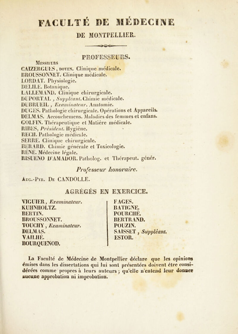 DE MOÏVTFELLIER. PKOFESSEüilS. MeSSTFX'RS caize]k;iii:s , DOYEN. Clinique medicale. lUlOCSSONlNC'i'. Clinique médicale. COUDAT. Physiologie. DIX! LP. Bo la nique. LALLLMAIND. Clinique ehirnrgicale. DliPOUTAL y Suppléant.i'Aùmxa médicale. DLIBVÜKIL , Exominaleur, Anatomie. DU(-PS. Pathologie cliirurgicale. Opérations et Appareils. DELMAS. Accouchemens. Maladies des l’cmmes et eiifans. GOLELN. Thérapeutique et Matière médicale. lliBES, Présidcnl, Hygiène. UECii. Pathologie médicale. SEUUE. Clinique chirurgicale. BERAUD. Chimie générale et Toxicologie. RÉÎNÉ. Médecine légale. UiSÜENO D’AMADOU. Pailiolog. et Tliérapeut. génér. Professeur honoraire. Aug.-Pyr. De CANDOLLE. AGI^ÉGÉS EN EX.EEOCE. VIGUÏEB, Examinateur. KUHINIIOLTZ. BEUTIN. BUOIISSONNET. TOUCIIY, Examinateur. DEEMAS. VAIEHÉ. BOLIIQÜENOD. FAGES. BA'l'IGNE. POURCIIÉ. BERTRAND. POUZiN. SAISSET, Suppléant. ESTOR. La Facilite de Médecine de Montpellier déclare que les opinions émises dans les dissertations qui lui sont présentées doivent être consi- dérées comme propres à leurs auteurs} qu’elle n'eiitejid leur donner aucune approbation ni improbation.