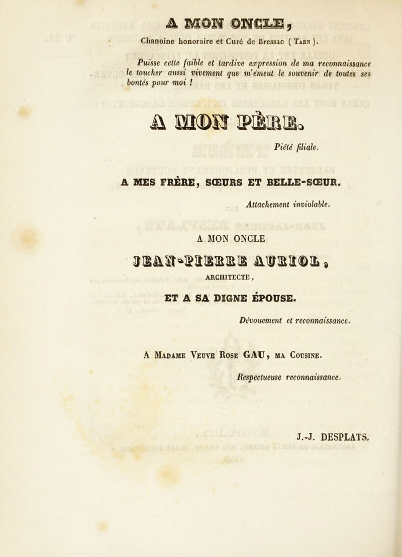 A MOIf Q'Nm.M , Chanoine honoraire et Curé de Bressac ( Tahn ). Puisse cette faible et tardive expression de ma reconnaissance le toucher aussi vivement que m'émeut le souvenir de toutes ses bontés pour moi ! Piété filiale. A MES FRERE, SŒURS ET BELLE-SŒUR. Attachement inviolable. A MON ONCLE ARCHITECTE , ET A SA DIGNE EPOUSE. Dévouement et reconnaissance. A Marame Veüve Rose GAU, ma Cousine. Respectueuse reconnaissance. J.-J. DESPLATS,