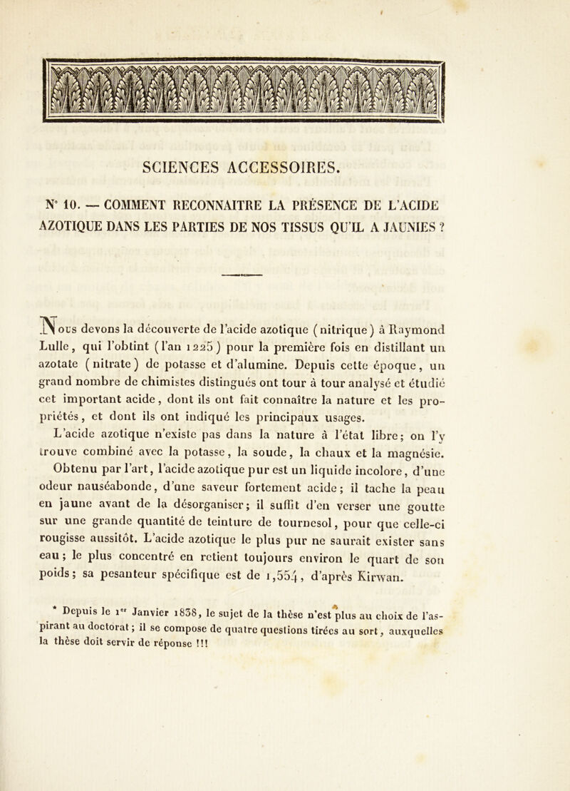 I SCIENCES ACCESSOIRES. NMO. — COMMENT RECONNAITRE LA PRÉSENCE DE L’ACIDE AZOTIQUE DANS LES PARTIES DE NOS TISSUS QU’IL A JAUNIES ? ous devons la découverte de l’acide azotique ( nitrique ) à Piaymond LuIIe, qui l’obtint (l’an 1225) pour la première fois en distillant un azotate (nitrate) de potasse et d’alumine. Depuis cette époque, un grand nombre de chimistes distingués ont tour à tour analysé et étudié cet important acide, dont ils ont fait connaître la nature et les pro- priétés , et dont ils ont indiqué les principalux usages. L’acide azotique n’existe pas dans la nature à l’état libre; on l’v trouve combiné avec la potasse, la soude, la chaux et la magnésie. Obtenu par l’art, l’acide azotique pur est un liquide incolore, d’une odeur nauséabonde, d’une saveur fortement acide; il tache la peau en jaune avant de la désorganiser; il suffit d’en verser une goutte sur une grande quantité de teinture de tournesol, pour que celle-ci rougisse aussitôt. L’acide azotique le plus pur ne saurait exister sans eau ; le plus concentré en retient toujours environ le quart de son poids; sa pesanteur spécifique est de 1,554? d’après Kirwan. * Depuis le i” Janvier i838, le sujet de la thèse n'est*plus au choix de l’as- 'pirant au doctorat ; il se compose de quatre questions tirées au sort, auxquelles la thèse doit servir de réponse !!!
