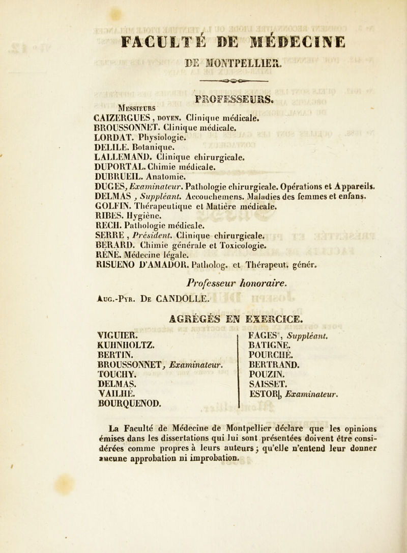 FACULTÉ DE MÉDECINE m MONTPELLIER. % PEOî’ESSEUKS* Messieurs CAIZERGUES , doyen. Clinique médicale* BROÜSSONNET. Clinique médicale, LORDAT. Physiologie. DELIEE. Botanique. LAIXEMAND, Clinique chirurgicale. DUPORT AL. Chimie médicale. DUBRÜEIL. Anatomie. DUGES^ Examinateur* Patliologie chirurgicale. Opérations et Appareils. DELMAS , Suppléant* Accouche mens. Maladies des femmes et enfans. GOLFIN. Thérapeutique et Matière médicale. RIRES. Hygiène. REÇU. Pathologie médicale. SERRE , Président* Clinique chirurgicale. BÉRARD. Chimie générale et Toxicologie. RÉNÉ. Médecine légale. RISUENO D’AMADOR. Faiholog. et Thérapeut. génér* Professeur honoraire. Aug.-Pyr. De CANDOLLE. AGRÉGÉS EN EXERCICE. VIGUIER. KUHNIIOLTZ. BERTIN. BROÜSSONNET^ Examinateur, TOUCIIY. DELMAS. VAILIIÉ. BOURQUENOD. FAGES , Suppléant* BATIGNE. POURCIIÉ. BERTRAND. POUZIN. SAISSET. ESTOR|, Examinateur* La Faculté de Médecine de Montpellier déclare que les opinions émises dans les dissertations qui lui sont présentées doivent être consi- dérées comme propres à leurs auteurs ^ qu’elle n’entend leur donner aucune approbation ni improbation.