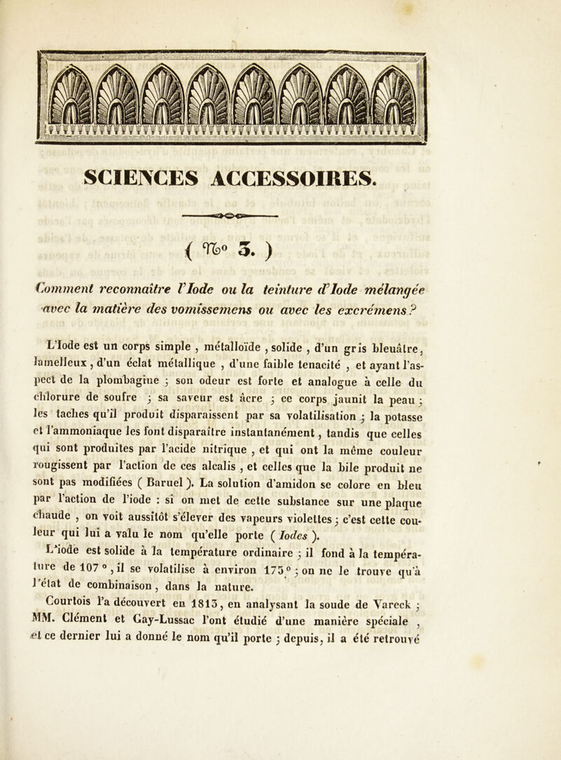 SCIEIXCES ACCESSOIRES. ( 3. ) Comment reconnaître VIode ou la teinture d^lode mélangée avec la matière des vomissemens ou avec les excrémens? L’Iode est un corps simple , métalloïde , solide , d’un gris bleuâtre, îainelleux , d’un éclat métallique , d’une faible ténacité , et ayant l’as- pect de la plombagine 3 son odeur est forte et analogue à celle du cliîorure de soufre 3 sa saveur est âcre 3 ce corps jaunit la peau 3 les taches qu’il produit disparaissent par sa volatilisation 3 tapotasse et rammoniaque les font disparaître instantanément, tandis que celles qui sont produites par l’acide nitrique , et qui ont la meme couleur î^ugissent par l’action de ces alcalis , et celles que la bile produit ne sont pas modifiées ( Baruel ). La solution d’amidon se colore en bleu a par l’action de l’iode : si on met de cette substance sur une plaque chaude , on voit aussitôt s’élever des vapeurs violettes 3 c’est cette cou- leur qui lui a valu le nom qu’elle porte ( Iodes ). L^iodè est solide à la température ordinaire 3 il fond à la tempéra- ture de 107®, il se volatilise à environ 175® 3 on ne le trouve qu'à 1 état de combinaison, dans la nature. Courtois l’a découvert en 1813, en analysant la soude de Yareck 3 MM. Clément et Gay-Lussac l’ont étudié d’une manière spéciale , et ce dernier lui a donné le nom qu’il porte 3 depuis, il a été retrouvé