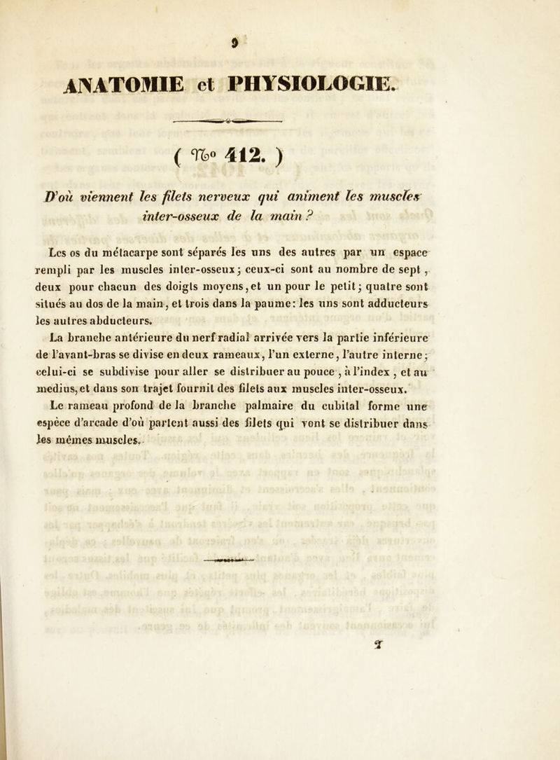 ANATOMIE et PHYSIOLOGIE. ( 412. ) D^où viennent les filets nerveux qui animent les muscles inter-osseux de la main ? Les os cîu métacarpe sont séparés les uns des autres par un espace rempli par les muscles inler-osseux; ceux-ci sont au nombre de sept , deux pour chacun des doigts moyens,et un pour le petit ; quatre sont situés au dos de la main, et trois dans la paume: les uns sont adducteurs les autres abducteurs. La branche antérieure du nerf radiaî arrivée vers la partie inférieure de Tavant-bras se divise en deux rameaux, l’un externe, l’autre interne; celui-ci se subdivise pour aller se distribuer au pouce , à l’index , et au ‘ médius, et dans son trajet fournit des filets aux muscles inter-osseux. Le rameau profond de la branche palmaire du cubital forme une espèce d’arcade d’où parlent aussi des filets qui vont se distribuer dans les memes muscles.