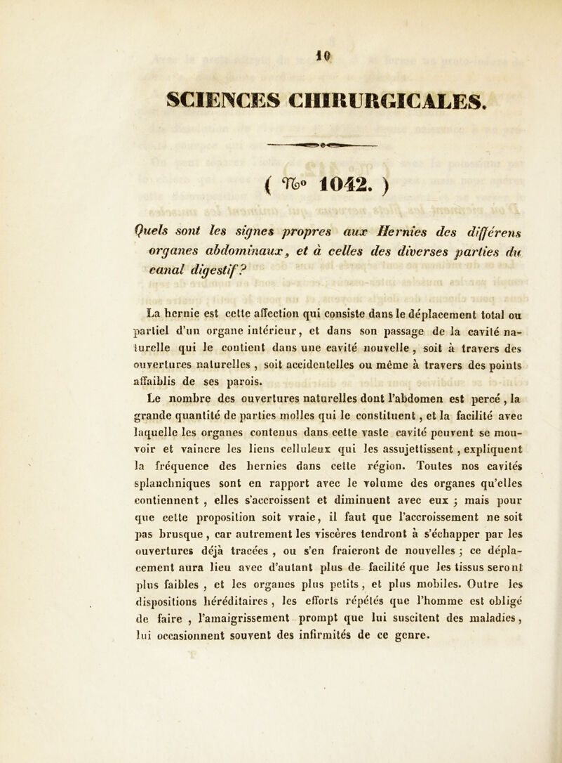 SCIENCES CHIRURGICALES. ( 1042. ) Quels sont les signes propres aux Hernies des différens organes abdominaux ^ et à celles des diverses parties du canal digestif? La hernie est cette affection qui consista dans le déplacement total ou partiel d’un organe intérieur, et dans son passage de la cavité na- turelle qui le contient dans une cavité nouvelle , soit à travers des ouvertures naturelles , soit accidentelles ou même à travers des points affaiblis de ses parois. Le nombre des ouvertures naturelles dont Tabdomen est percé , la grande quantité de parties molles qui le constituent, et la facilité avec laquelle les organes contenus dans cette vaste cavité peuvent se mou- voir et vaincre les liens celluleux qui les assujettissent , expliquent la fréquence des hernies dans cette région. Toutes nos cavités splanchniques sont en rapport avec le volume des organes qu’elles contiennent , elles s’accroissent et diminuent avec eux 3 mais pour que celte proposition soit vraie, il faut que l’accroissement ne soit pas brusque, car autrement les viscères tendront à s’échapper par les ouvertures déjà tracées , ou s’en fraieront de nouvelles ; ce dépla- cement aura lieu avec d’autant plus de facilité que les tissus seront plus faibles , et les organes plus petits, et plus mobiles. Outre les dispositions héréditaires , les efforts répétés que l’homme est obligé de faire , l’amaigrissement ^prompt que lui suscitent des maladies, lui occasionnent souvent des infirmités de ce genre.