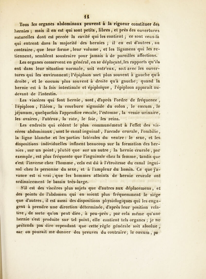 Tous les organes abdominaux peuvent à la rigueur constituer des hernies ; mais il en est qui sont petits , libres , et près des ouvertures naturelles dont est percce la cavité qui les contient 3 ce sont ceux-là qui entrent dans la majorité des hernies ; il en est d’autres ^ au contraire , que leur forme , leur volume , et les ligamens qui les re- tiennent, semblent soustraire pour jamais à de pareilles affections. Les organes conservent en général,en se déplaçant,les rapports qu^ils ont dans leur situation normale, soit entr’eux, soit avec les ouver- tures qui les environnent; Pépiploon sort plus souvent à gauche qu’à droite, et le cæcum plus souvent à droite qu’à gauche; quand la hernie est à la fois intestinale et épiploïque , l’épiploon apparaît au- devant de l’intestin. Les viscères qui font hernie, sont, d’après l’ordre de fréquence, l’épiploon , l’iléon , la courbure sigmoïde du colon , le cæcum , le jéjunum, quelquefois l’appendice cœcale, Testomac , la vessie urinaire, les ovaires, l’utérus, la rate, le foie, les reins. Les endroits qui cèdent le plus communément à l’effet des vis- cères abdominaux , sont le canal inguinal , l'arcade crurale, l’ombilic, la ligne blancbe et les parties latérales du ventre: le sexe, et les dispositions individuelles inflnent beaucoup sur la formation des her- nies , sur un point , plutôt: que sur un autre ; la hernie crurale , par exemple , est plus fréquente que l’inguinale chez la femme, tandis que c’est l’inverse chez l’homme , cela est dû à l’étroitesse du canal ingui- nal chez la personne du sexe, et à l’ampleur du bassin. Ce que j’a- vance est si vrai , que les hommes atteints de hernie crurale ont ordinairement le bassin très-large. S’il est des viscères plus sujets que d’autres aux déplaceraens , et des points de l’abdomen qui en soient plus fréquemment le siège que d’autres, il est aussi des dispositions physiologiques qui les enga- gent à prendre une direction déterminée, d’après leur position rela- tive , de sorte qu’on peut dire, à peu-près , par cela meme qu’une hernie s’est produite sur tel point, elle contient tels organes ; je ne prétends pas dire cependant que celte règle générale soit absolue , car on pourait me donner des preuves du contraire; le cæcum, j>a