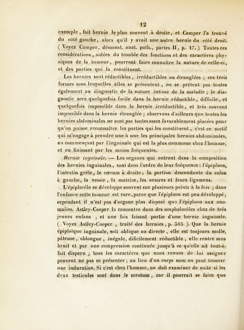 exemple , fait hernie le plus souvent à droite, et Camper l’a trouvé du côté gauche, alors qu’il y avait une autre hernie du côté droit* (Voyez Camper, démonsl* anat. palli.^ parles II, p. 17.) Toutes ces considérations , aidées du trouble des fonctions .et des caractères phy- siques de la tumeur, pourront faire connaître la nature de celle-ci, et des parties qui la conslituent. , Les hernies sont réduolibics , irréductibles ou étranglées j ces Irois formes sous lesquelles elles se présentent , ne se prêtent pas toutes également au diagnostic de la nature intime de la maladie ; le dia- gnostic sera quelquefois facile dans la hernie réductible, difficile, et quelquefois impossible dans la hernie irréductible , et très souvent impossible dans la hernie étranglée; observons d’ailleurs que toutes les hernies abdominales ne sont pas toutesassez favorablement placées pour qu^'on puisse reconnaître les parties qui les constitnenl , c’est ce motif ({ui m’engage à prendre une à une les principales hernies abdominales, eu commençant par l’inguinale qui est la plus commune chez riiomme, et en finissant par les moins fréquentes. Hernie inginnale, — Les organes qui entrent dans la composition des hernies inguinales , sont dans l’ordre de leur fréquence ; l’épiploon, Jinleslin grêle, le cæcum k droite, la portion descendante du colon à gauche, la vessie, la matrice, les ovaires et leurs ligaraens. L’épiplocèle se développe souvent sur plusieurs points à la fois ; dans renfance celte tumeur est rare,parce que l’épiplooii est peu développé, cependant il n^esl pas d’organe plus disposé que l’épiploon aux ano- malies. AsÜey-Cooper la rencontre dans des omphalocèles chez de très jeunes enfans , et une fois faisant partie d’une hernie inguinale. ( Voyez Aslley-Cooper ^ traité des hernies , p. 585 ). Que la hernie épiploïque inguinale, soit oblique ou directe , elle est toujours molle, pâteuse, oblongue , inégale, dificilement réductible, elle rentre sans bruit et par une compression continuée jusqu^à ce qu’elle ait toiit-à- fait disparu ; tous les caractères que nous venons de lui assigner peuvent ne pas se présenter; au lieu d’un corps mou on peut trouver une induration. Si c’est chez rhonime, on doit examiner de suite si les 4cux testicules sont dans le scrotum , car il pourrait se faire que