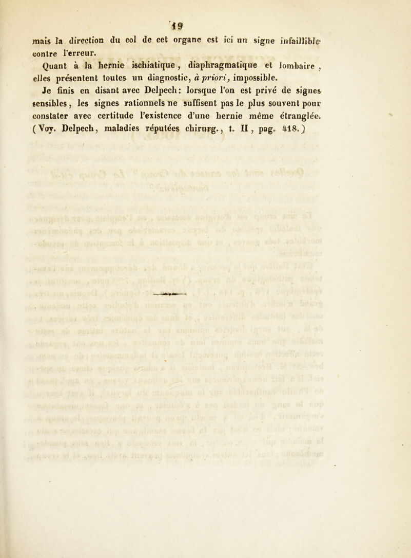 maïs la direction du col de cet organe est ici un signe infaillible contre Terreur. Quant à la hernie ischialique, diaphragmatique et lombaire^ elles présentent toutes un diagnostic, à/)rton\, impossible. Je finis en disant avec Delpech: lorsque Ton est privé de signes sensibles, les signes rationnels ne suffisent pas le plus souvent pour constater avec certitude Texistcnce d’une hernie même étranglée. (Voy. Delpech, maladies réputées chirurg., II ^ pag. )