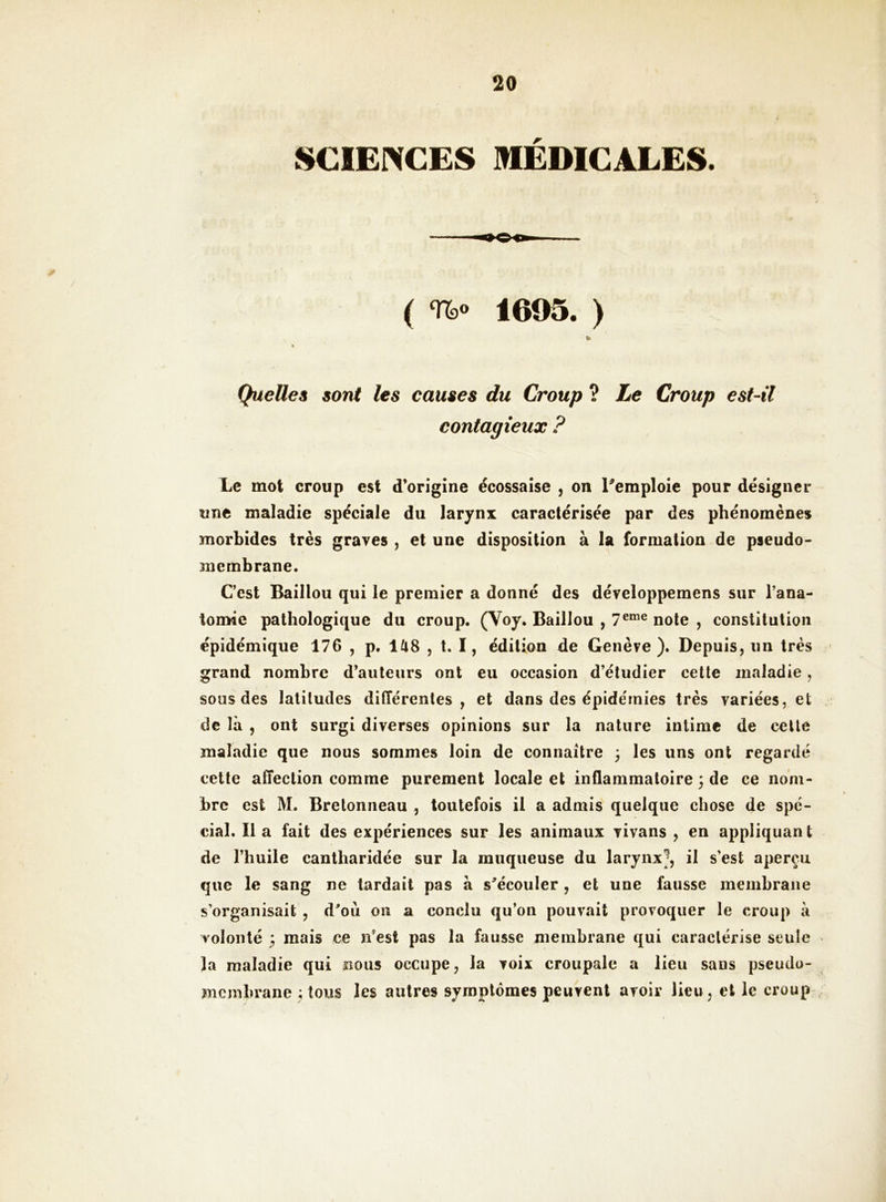 SCIENCES MEDICALES. ( TTbo 1605. ) % Quelles sont les causes du Croup ? Le Croup est-il contagieux ? Le mot croup est d’origine écossaise , on Remploie pour désigner une maladie spéciale du larynx caractérisée par des phénomènes morbides très graves , et une disposition à la formation de pseudo> membrane. C’est Baillou qui le premier a donné des développemens sur l’ana^ tomie pathologique du croup. (Voy. Baillou , note , constitution épidémique 176 , p, lUS , t. I, édition de Genève ). Depuis, un très grand nombre d’auteurs ont eu occasion d’étudier celte maladie, sous des latitudes différentes, et dans des épidémies très variées, et de là , ont surgi diverses opinions sur la nature intime de celle maladie que nous sommes loin de connaître , les uns ont regardé celle affection comme purement locale et inflammatoire ; de ce nom- bre est M. Bretonneau , toutefois il a admis quelque chose de spé- cial. 11 a fait des expériences sur les animaux vivans , en appliquan t de l’huile cantharidée sur la muqueuse du larynx^, il s’est aperçu que le sang ne tardait pas à s^'écouler, et une fausse membrane s’organisait , d'oii on a conclu qu’on pouvait provoquer le croup à volonté 5 mais ce n’est pas la fausse membrane qui caractérise seule la maladie qui nous occupe, la voix croupale a lieu sans pseudo- membrane ; tous les autres symptômes peuvent avoir lieu, et le croup