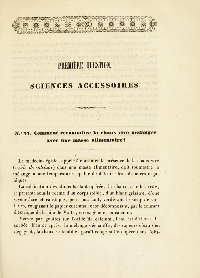 PREMIÈRE OEESTION. SCIENCES ACCESSOIRES Comment reconnaître la cliaux vive mélangée avec nne mas»iie alimentaire î Le médecin-légiste, appelé à constater la présence de la chaux vive (oxide de calcium) dans une masse alimentaire, doit soumettre le mélange à une température capable de détruire les substances orga- niques. La calcination des aliments étant opérée, la chaux, si elle existe, se présente sous la forme d’un corps solide , d’un blanc grisâtre, d’une saveur âcre et caustique, peu consistant, verdissant le sirop de vio- lettes, rougissant le papier curcuma, et se décomposant, par le courant électrique de la pile de Yolta , en oxigène et en calcium. Versée par gouttes sur l’oxide *de calcium, l’eau est d’abord ab- sorbée; bientôt après, le mélange s’échauffe, des vapeurs d’eau s’eti dégagent, la chaux se fendille, paraît rouge si l’on opère dans l’obs- \ s