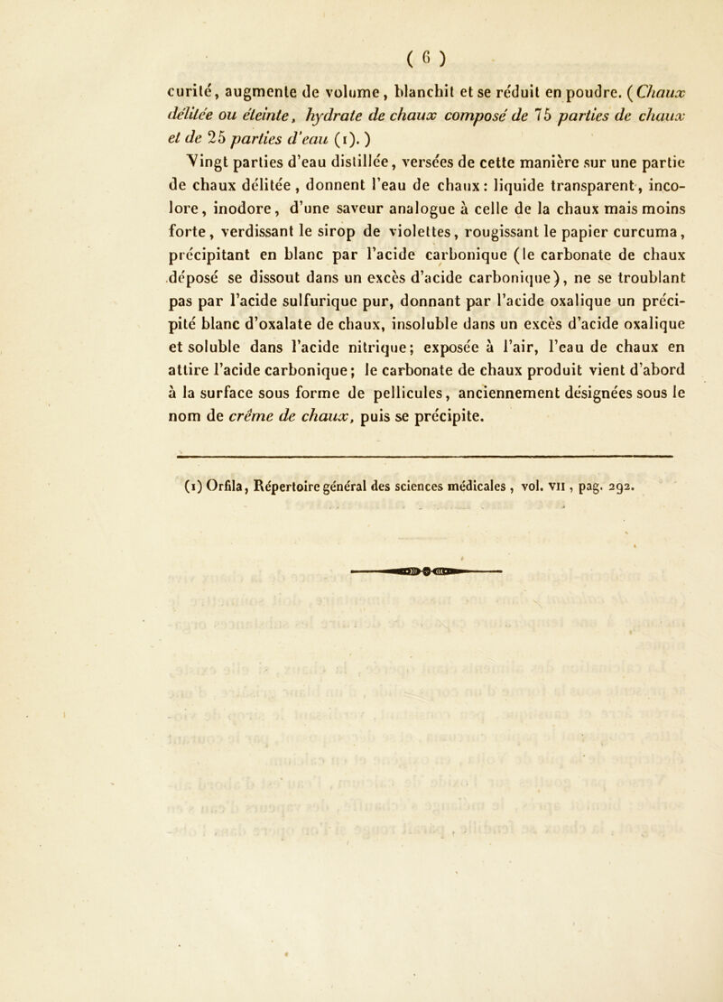 curilé, augmente de volume, blanchit et se réduit en poudre. {^Chaux délilée ou éteinte, hydrate de chaux composé de 1 b parties de chaux et de 25 parties d*eau (i). ) Vingt parties d’eau distillée, versées de cette manière sur une partie de chaux délitée, donnent l’eau de chaux: liquide transparent, inco- lore, inodore, d’une saveur analogue à celle de la chaux mais moins forte, verdissant le sirop de violettes, rougissant le papier curcuma, précipitant en blanc par l’acide carbonique (le carbonate de chaux ■déposé se dissout dans un excès d’acide carbonique), ne se troublant pas par l’acide sulfurique pur, donnant par l’acide oxalique un préci- pité blanc d’oxalate de chaux, insoluble dans un excès d’acide oxalique et soluble dans l’acide nitrique; exposée à l’air, l’eau de chaux en attire l’acide carbonique; le carbonate de chaux produit vient d’abord à la surface sous forme de pellicules, anciennement désignées sous le nom de crème de chaux, puis se précipite. (i) Orfila, Répertoire général des sciences médicales , vol. vu , pag, 292. c