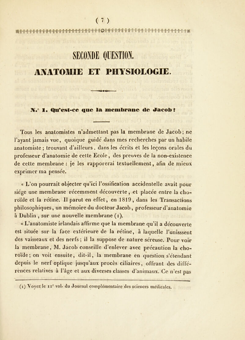 SECONDE ODESTION. ANATOMIE ET PHYSIOLOGIE. / 1« Qu^est-cc que la membrane de tiacobi Tous les anatomistes n’admettant pas la membrane de Jacob ; ne l’ayant jamais vue, quoique guidé dans mes recherches par un habile anatomiste ; trouvant d’ailleurs , dans les écrits et les leçons orales du professeur d’anatomie de celte Ecole, des preuves de la non-existence de cette membrane: je les rapporerai textuellement, afin de mieux exprimer ma pensée. « L’on pourrait objecter qu’ici l’ossification accidentelle avait pour siège une membrane récemment découverte, et placée entre la cho- roïde et la rétine. Il parut en effet, en 1819, dans les Transactions philosophiques, un mémoire du docteur Jacob, professeur d’anatomie à Dublin , sur une nouvelle membrane (i). «L’anatomiste irlandais affirme que la membrane qu’il a découverte est située sur la face extérieure de la retine, à laquelle l’unisssent N des vaisseaux et des nerfs ; il la suppose de nature séreuse. Pour voir la membrane, M. Jacob conseille d’enlever avec précaution la cho- roïde; on voit ensuite, dit-il, la membrane en question s’étendant depuis le nerf optique jusqu’aux procès ciliaires, offrant des diffé- rences relatives à l’âge et aux diverses classes d’animaux. Ce n’est pas (i) Voyez le ii*^ vol. du Journal coinplcmentalrc des sciences médicales.