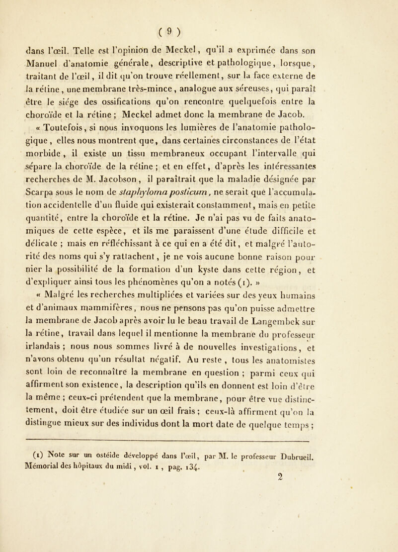 dans l’œil. Telle est l’opinion de Meckel, qu’il a exprimée dans son Manuel d’anatomie générale, descriptive et pathologicjue, lorsque, traitant de l’œil, il dit (pi’on trouve réellement, sur la face externe de la rétine , une membrane très-mince , analogue aux séreuses, qui paraît être le siège des ossifications qu’on rencontre quel(|uefois entre la choroïde et la rétine ; Mcckel admet donc la membrane de Jacob. ! « Toutefois, si nous invoquons les lumières de l’anatomie patholo- gique , elles nous montrent que, dans certaines circonstances de l’état morbide , il existe un tissu membraneux occupant l’intervalle qui sépare la choroïde de la rétine ; et en effet, d’après les intéressantes recherches de M. Jacobson, il paraîtrait que la maladie désignée par Scarpa sous le nom de staphylorna posticum, ne serait que l’accumula- tion accidentelle d’uii fluide qui existerait constamment, mais en petite quantité, entre la choroïde et la rétine. Je n’ai pas vu de faits anato- miques de cette espèce, et ils me paraissent d’une étude difficile et délicate ; mais en réfléchissant à ce qui en a été dit, et malgré l’auto- rité des noms qui s’y rattachent, je ne vois aucune bonne raison pour nier la possibilité de la formation d’un kyste dans cette région, et d’ex[)liquer ainsi tous les phénomènes qu’on a notés (i). » « Malgré les recherches multipliées et variées sur des yeux humains et d’animaux mammifères, nous ne pensons pas qu’on puisse admettre la membrane de Jacob après avoir lu le beau travail de Langembek sur la rétine, travail dans lequel il mentionne la membrane du professeur irlandais; nous nous sommes livré à de nouvelles investigations, et n’avons obtenu qu’un résultat négatif. Au reste, tous les anatomistes sont loin de reconnaître la membrane en question ; parmi ceux qui affirment son existence, la description qu’ils en donnent est loin d’étre la meme ; ceux-ci prétendent que la membrane, pour être vue distinc- tement, doit être étudiée sur un œil frais ; ceux-là affirment qu’on la distingue mieux sur des individus dont la mort date de quelque temps ; (0 Note sur un ostéide développé dans l’œil, par M. le professeur Dubrueil. Mémorial des hôpitaux du midi, vol. i , pag. i34-