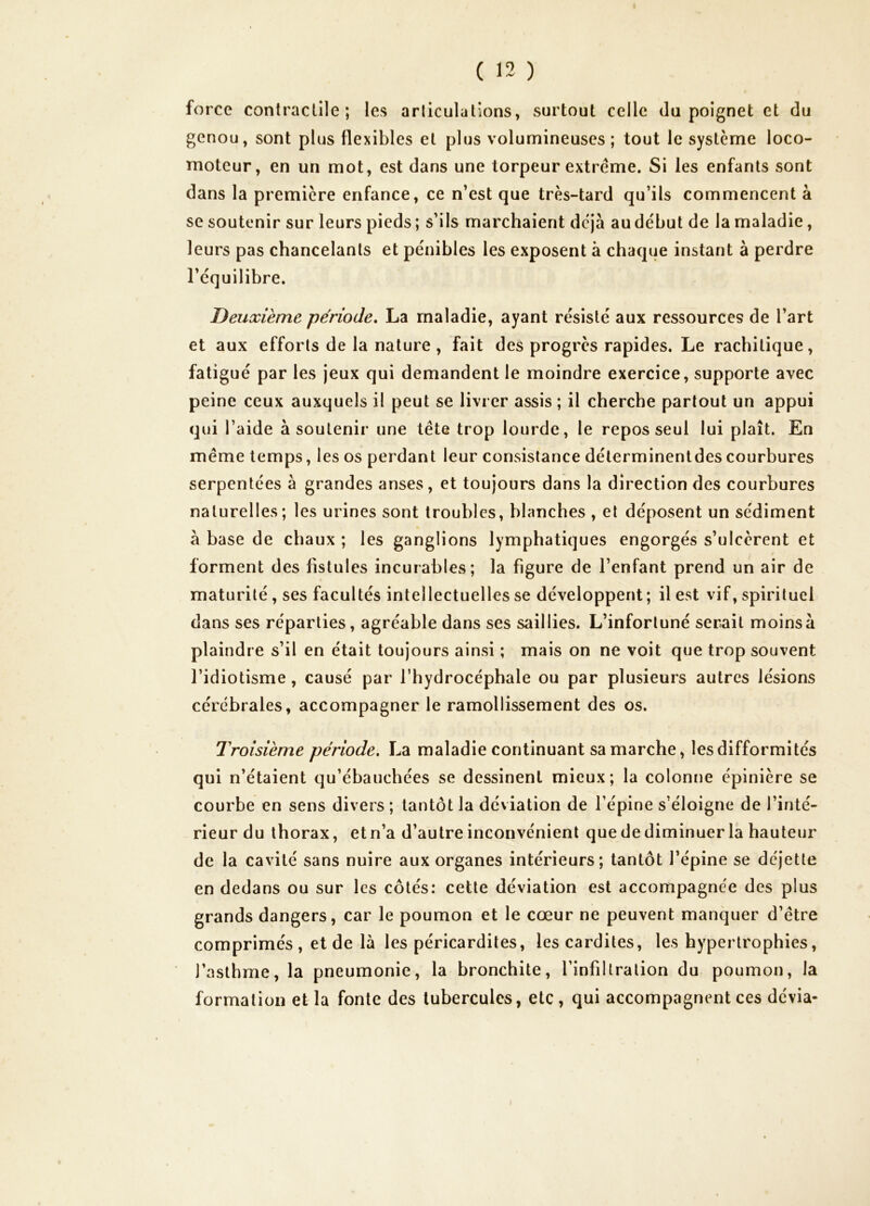 force contractile; les articulations, surtout celle du poignet et du genou, sont plus flexibles et plus volumineuses ; tout le système loco- moteur, en un mot, est dans une torpeur extrême. Si les enfants sont dans la première enfance, ce n’est que très-tard qu’ils commencent à se soutenir sur leurs pieds ; s’ils marchaient déjà au début de la maladie, leurs pas chancelants et pénibles les exposent à chaque instant à perdre l’équilibre. Deuxième période, La maladie, ayant résisté aux ressources de l’art et aux efforts de la nature , fait des progrès rapides. Le rachitique, fatigué par les jeux qui demandent le moindre exercice, supporte avec peine ceux auxquels il peut se livrer assis ; il cherche partout un appui qui l’aide à soutenir une tête trop lourde, le repos seul lui plaît. En même temps, les os perdant leur consistance déterminentdes courbures serpentées à grandes anses, et toujours dans la direction des courbures naturelles; les urines sont troubles, blanches , et déposent un sédiment à base de chaux ; les ganglions lymphatiques engorgés s’ulcèrent et forment des fistules incurables; la figure de l’enfant prend un air de maturité, ses facultés intellectuelles se développent; il est vif, spirituel dans ses réparties, agréable dans ses saillies. L’infortuné serait moins à plaindre s’il en était toujours ainsi ; mais on ne voit que trop souvent l’idiotisme , causé par l’hydrocéphale ou par plusieurs autres lésions cérébrales, accompagner le ramollissement des os. Troisième période, La maladie continuant sa marche, les difformités qui n’étaient qu’ébauchées se dessinent mieux; la colonne épinière se courbe en sens divers ; tantôt la déviation de l’épine s’éloigne de l’inté- rieur du thorax, et n’a d’autre inconvénient que de diminuer la hauteur de la cavité sans nuire aux organes intérieurs; tantôt l’épine se déjetle en dedans ou sur les côtés: cette déviation est accompagnée des plus grands dangers, car le poumon et le cœur ne peuvent manquer d’être comprimés , et de là les péricardites, lescardites, les hypertrophies, l’asthme, la pneumonie, la bronchite, l’infiltration du poumon, la formation et la fonte des tubercules, etc , qui accompagnent ces dévia-