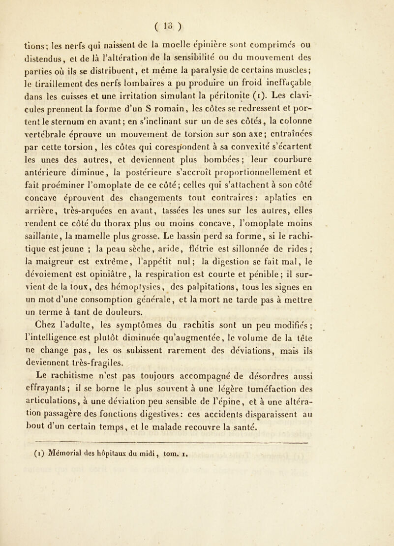 lions; les nerfs qui naissent de la moelle epinière sont comprimés ou distendus, et de là l’altération de la sensibilité ou du mouvement des parties où ils se distribuent, et même la paralysie de certains muscles; le tiraillement des nerfs lombaires a pu produire un froid ineffaçable dans les cuisses et une irritation simulant la péritonite (i). Les clavi- cules prennent la forme d’un S romain, les côtes se redressent et por- tent le sternum en avant; en s’inclinant sur un de ses côtés, la colonne vertébrale éprouve un mouvement de torsion sur son axe; entraînées par celte torsion, les côtes qui corespondent à sa convexité s’écartent les unes des autres, et deviennent plus bombées; leur courbure antérieure diminue, la postérieure s’accroît proportionnellement et fait proéminer l’omoplate de ce côté ; celles qui s’attachent à son côté concave éprouvent des changements tout contraires : aplaties en arrière, très-arquées en avant, tassées les unes sur les autres., elles rendent ce côté du thorax plus ou moins concave, l’omoplate moins saillante, la mamelle plus grosse. Le bassin perd sa forme, si le rachi- tique est jeune ; la peau sèche, aride, flétrie est sillonnée de rides; la maigreur est extrême, l’appétit nul; la digestion se fait mal, le dévoiement est opiniâtre, la respiration est courte et pénible; il sur- vient de la toux, des hémoptysies, des palpitations, tous les signes en un mot d’une consomption générale, et la mort ne tarde pas à mettre un terme à tant de douleurs. Chez l’adulte, les symptômes du rachitis sont un peu modifiés ; l’intelligence est plutôt diminuée qu’augmentée, le volume de la tête ne change pas, les os subissent rarement des déviations, mais ils deviennent très-fragiles. Le rachitisme n’est pas toujours accompagné de désordres aussi effrayants; il se borne le plus souvent à une légère tuméfaction des articulations, à une déviation peu sensible de l’épine, et à une altéra- tion passagère des fonctions digestives: ces accidents disparaissent au bout d’un certain temps, et le malade recouvre la santé. (i) Mémorial des hôpitaux du midi, tom. i.