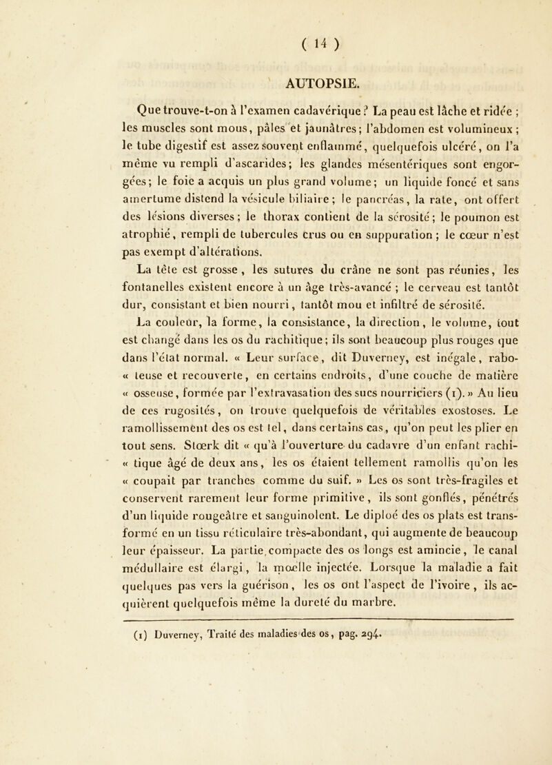 ' AUTOPSIE. Que trouve-t-on a l’examen cadavérique ? La peau est lâche et ridée ; les muscles sont mous, pâles et Jaunâtres; l’abdomen est volumineux; le tube digestif est assez souvent enflammé, quelquefois ulcéré, on l’a meme vu rempli d’ascarides; les glandes mésentériques sont engor- gées; le foie a acquis un plus grand volume; un liquide foncé et sans amertume distend la vésicule biliaire; le pancréas, la rate, ont offert des lésions diverses; le thorax contient de la sérosité; le poumon est atrophié, rempli de tubercules crus ou en suppuration ; le cœur n’est pas exempt d’altérations. La tête est grosse, les sutures du crâne ne sont pas réunies, les fontanelles existent encore à un âge très-avancé ; le cerveau est tantôt dur, consistant et bien nourri, tantôt mou et infiltré de sérosité. La couleur, la forme, la consistance, la direction, le volume, tout est changé dans les os du rachitique; ils sont beaucoup plus rouges que dans l’état normal. « Leur surface, dit Duverney, est inégale, rabo- « teuse et recouverte, en certains endioits, d’une couche de matière « osseuse, formée par l’extravasation des sucs nourriciers (i). » Au lieu de ces rugosités, on trouve quelquefois de véritables exostoses. Le ramollissement des os est tel, dans certains cas, qu’on peut les plier en tout sens. Stœrk dit « qu’à l’ouverture du cadavre d’un enfant rachi- ( « tique âgé de deux ans, les os étaient tellement ramollis qu’on les « coupait par tranches comme du suif. » Les os sont très-fragiles et conservent rarement leur forme primitive, ils sont gonflés, pénétrés d’un li(|uide rougeâtre et sanguinolent. Le diploé des os plats est trans- formé en un tissu réticulaire très-abondant, qui augmente de beaucoup leur épaisseur. La partie,compacte des os longs est amincie, le canal médullaire est élargi, la nioclle injectée. Lorsque la maladie a fait quelques pas vers la guérison, les os ont l’aspect de l’ivoire, ils ac- quièrent quelquefois même la dureté du marbre. (i) Duverney, Traité des maladies'des os, pag. 294.