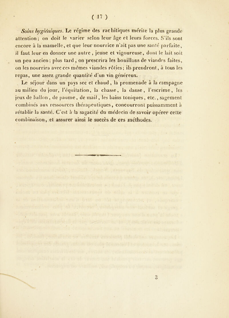 Soins hygiéniques. Le régime des rachitiques merile îa plus grande attention; on doit le varier selon leur âge et leurs forces. S’ils sont encore a la mamelle, et que leur nourrice n’ait pas une sanîé parfaite, il faut leur en donner une autre , jeune et vigoureuse, dont le lait soit un peu ancien; plus tard , on prescrira les bouillons de viandes faites, on les nourrira avec ces memes viandes rôties; ils prendront, à tous les repas, une assez grande quantité d’un vin généreux. Le séjour dans un pays sec et chaud, la promenade à la campagne au milieu du jour, l’équitation, la chasse, la danse, l’escrime, les jeux de ballon , de paume , de mail, les bains toniques, etc., sagement combinés aux ressources thérapeutiques, concourront puissamment à rétablir la santé. C’est à la sagacité du médecin desavoir opérer cette combinaison, et assurer ainsi le succès de ces méthodes. 3