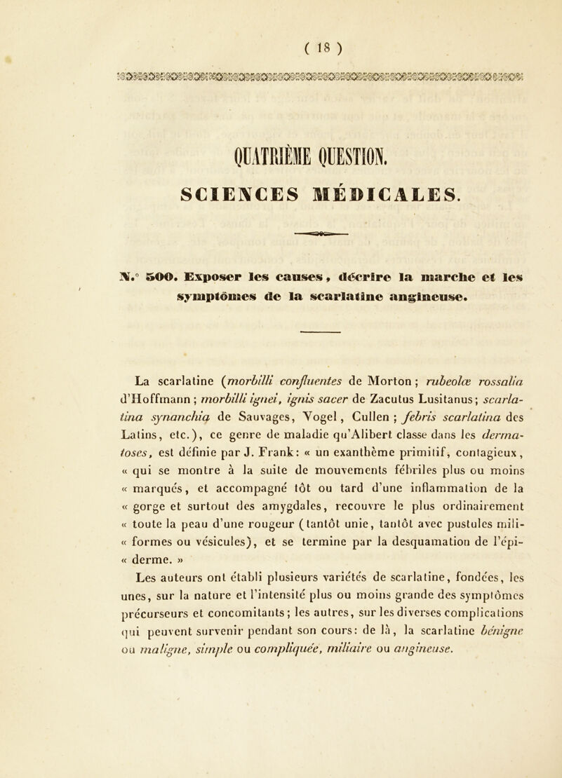 OÜATRIÈME OÜESTION. SCIENCES MEDICALES. 500* EAiposer les cauis^s 9 décrire la marclie et les symptomess de la iK^arlatlne an§;iaeu!se. La scarlatine (jnoj'billi confluentes de Morton ; rubeolœ rossalia d’Hoffmann ; morbilU ignei, ignis sacer de Zacutus Lusitanus; scarla- iina synanchm de Sauvages, Yogel, CulJen ; scarlatina àçs Latins, etc.), ce genre de maladie qu’Alibert clavsse dans les derrna- toses, est definie par J. Frank: « un exanthème primitif, contagieux, c< qui se montre à la suite de mouvements fébriles plus ou moins « marques, et accompagné tôt ou tard d’une inflammation de la <c gorge et surtout des amygdales, recouvre le plus ordinairement <c toute la peau d’une rougeur (tantôt unie, tantôt avec pustules mili- ce formes ou vésicules), et se termine par la desquamation de l’épi- « derme. » Les auteurs ont établi plusieurs variétés de scarlatine, fondées, les unes, sur la nature et l’intensité plus ou moins grande des symptômes précurseurs et concomitants; les autres, sur les diverses complications (]iii peuvent survenir pendant son cours: de la, la scarlatine bénigne ou maligne, simple ou compliquée, miliaire ou angineuse.