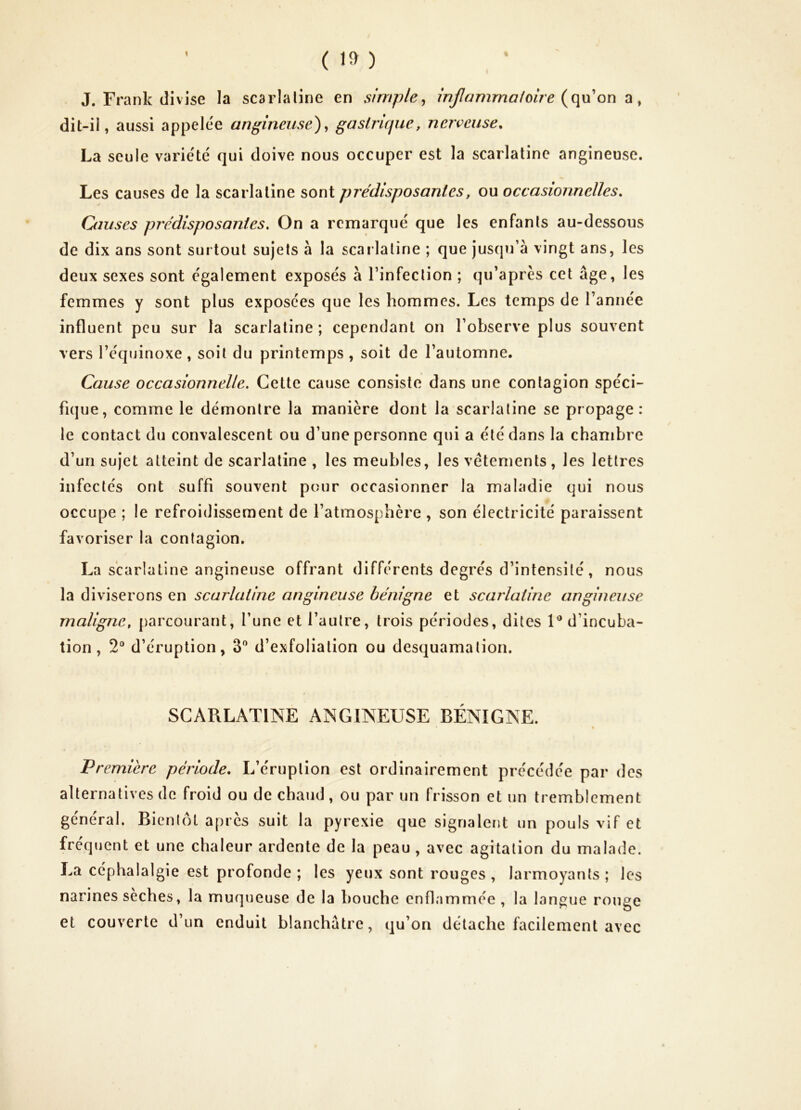 I ( ) J. Frank divise la scarlaline en simple^ inflammatoire on , dit-ii, aussi appelée angineuse)^ gastrifjue, nerveuse. La seule varie'te' qui doive nous occuper est la scarlatine angineuse. Les causes de la scarlaline sont prédisposantes, ou occasionnelles. Causes prédisposantes. On a remarqué que les enfanls au-dessous de dix ans sont surtout sujets à la scarlaline ; que jusqu’à vingt ans, les deux sexes sont également exposés à l’infeclion ; qu’après cet âge, les femmes y sont plus exposées que les hommes. Les temps de l’année influent peu sur la scarlatine; cependant on l’observe plus souvent vers l’équinoxe , soit du printemps , soit de l’automne. Cause occasionnelle. Cette cause consiste dans une contagion spéci- fique, comme le démontre la manière dont la scarlaline se propage: le contact du convalescent ou d’une personne qui a été dans la chambre d’un sujet atteint de scarlaline , les meubles, les vêtements, les lettres infectés ont suffi souvent pour occasionner la maladie qui nous occupe ; le refroidissement de l’atmosphère , son électricité paraissent favoriser la contagion. La scarlatine angineuse offrant différents degrés d’intensité, nous la diviserons en scarlatine angineuse bénigne et scarlatine angineuse maligne, [larcourant, l’une et l’autre, trois périodes, dites 1® d’incuba- tion , 2“ d’éruption, 3” d’exfoliation ou desquamation. SCARLATINE ANGINEUSE BENIGNE. Première période. L’éruption est ordinairement précédée par des alternatives de froid ou de chaud, ou par un frisson et un tremblement général. Bienlôt après suit la pyrexie que signalent un pouls vif et fréquent et une chaleur ardente de la peau , avec agitation du malade. La céphalalgie est profonde ; les yeux sont rouges , larmoyants ; les narines seches, la muqueuse de la bouche enflammée , la langue rouge et couverte d’un enduit blanchâtre, qu’on détache facilement avec