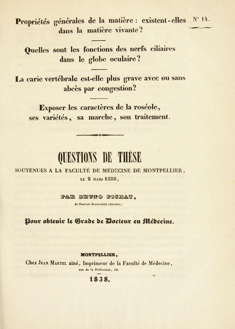 Propriétés générales de la matière : existent - elles N 14. dans la matière vivante? Quelles sont les fonctions des nerfs ciliaires dans le globe oculaire? La carie vertébrale est-elle plus grave avec ou sans abcès par congestion? * Exposer les caractères de la roséole, ses variétés, sa marche, son traitement. SOUTENUES A LA FACULTÉ DE MÉDECINE DE MONTPELLIER , LE 2 MARS 1858, de Pont-de-Beauvoisin (Savoie) ; |3ottr obtenir le (Brabe be Doeteur en illebeeine. MONTPELLIER , Chez Jean Martel aîné, Imprimeur de la Faculté de Médecine, rue de la Préfecture, 10. 1$3S.