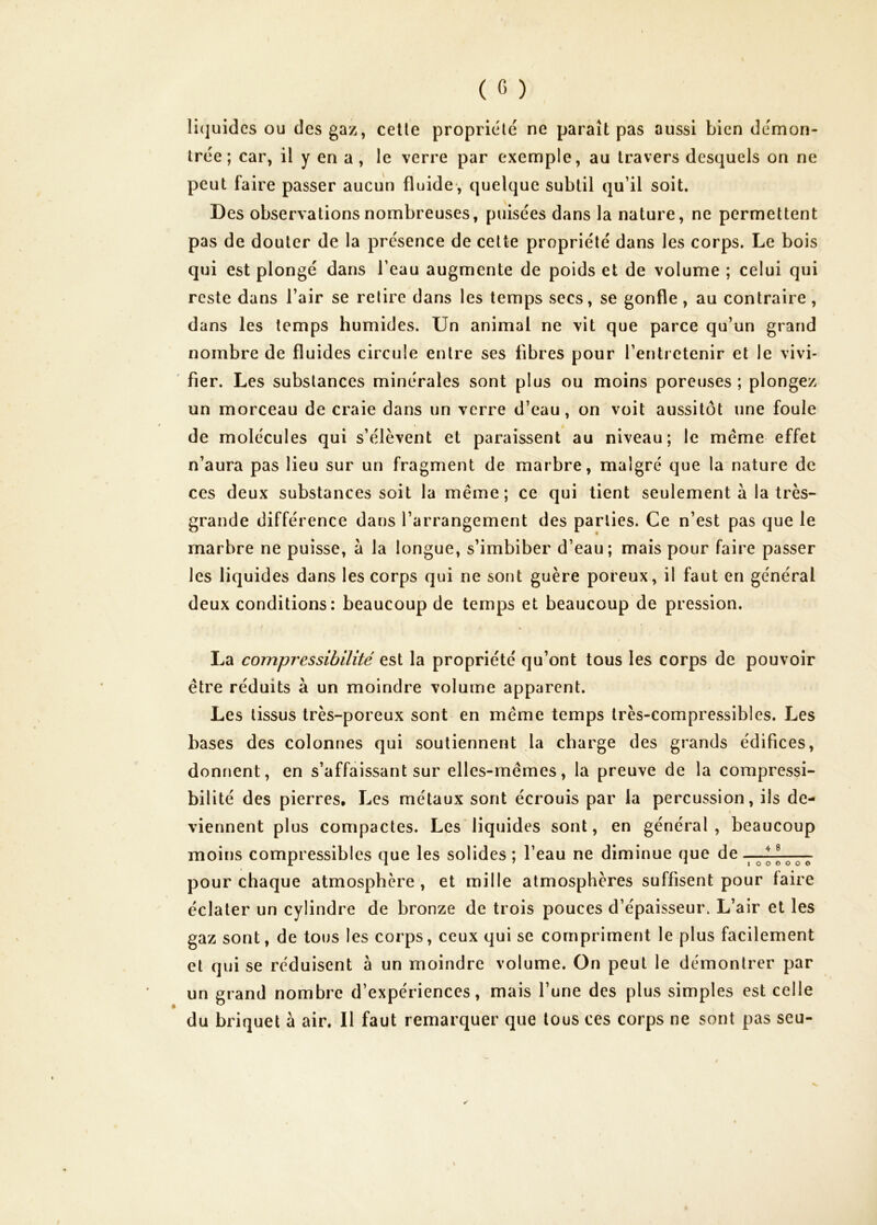 li(]uidcs ou des gaz, celle propriété ne paraît pas aussi bien démon- trée; car, il y en a, le verre par exemple, au travers desquels on ne peut faire passer aucun fluide*, quelque subtil qu’il soit. Des observations nombreuses, puisées dans la nature, ne permettent pas de douter de la présence de celte propriété dans les corps. Le bois qui est plongé dans l’eau augmente de poids et de volume ; celui qui reste dans l’air se relire dans les temps secs, se gonfle, au contraire, dans les temps humides. Un animal ne vit que parce qu’un grand nombre de fluides circule entre ses fibres pour l’entretenir et le vivi- ' fier. Les substances minérales sont plus ou moins poreuses ; plongez un morceau de craie dans un verre d’eau, on voit aussitôt une foule de molécules qui s’élèvent et paraissent au niveau; le meme effet n’aura pas lieu sur un fragment de marbre, malgré que la nature de ces deux substances soit la même; ce qui tient seulement à la très- grande différence dans l’arrangement des parties. Ce n’est pas que le marbre ne puisse, a la longue, s’imbiber d’eau; mais pour faire passer les liquides dans les corps qui ne sont guère poreux, il faut en général deux conditions: beaucoup de temps et beaucoup de pression. La compressibilité est la propriété qu’ont tous les corps de pouvoir être réduits à un moindre volume apparent. Les tissus très-poreux sont en même temps très-compressibles. Les bases des colonnes qui soutiennent la charge des grands édifices, donnent, en s’affaissant sur elles-mêmes, la preuve de la compressi- bilité des pierres. Les métaux sont écrouis par la percussion, ils de- viennent plus compactes. Les liquides sont, en général, beaucoup moins compressibles que les solides ; l’eau ne diminue que de pour chaque atmosphère, et mille atmosphères suffisent pour faire éclater un cylindre de bronze de trois pouces d’épaisseur. L’air et les gaz sont, de tous les corps, ceux qui se compriment le plus facilement et qui se réduisent à un moindre volume. On peut le démontrer par un grand nombre d’expériences, mais l’une des plus simples est celle du briquet à air. Il faut remarquer que tous ces corps ne sont pas seu-