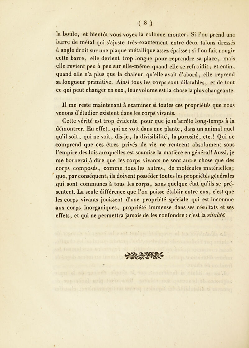 la boule, et bientôt vous voyez la colonne monter. Si Tou prend une barre de métal qui s’ajuste très-exactement entre deux talons dresses à angle droit sur une plaque métallique assez épaisse ; si l’on fait rougir cette barre, elle devient trop longue pour reprendre sa place, mais elle revient peu à peu sur elle-même quand elle se refroidit ; et enfin, quand elle n’a plus que la chaleur qu’elle avait d’abord, elle reprend sa longueur primitive. Ainsi tous les corps sont dilatables, et de tout ce qui peut changer en eux, leur volume est la chose la plus changeante. Il me reste maintenant à examiner si toutes ces propriétés que nous venons d’étudier existent dans les corps vivants. Cette vérité est trop évidente pour que Je m’arrête long-temps à la démontrer. En effet, qui ne voit dans une plante, dans un animal quel qu’il soit, qui ne voit, dis-je, la divisibilité, la porosité, etc.! Qui ne comprend que ces êtres privés de vie ne rentrent absolument sous l’empire des lois auxquelles est soumise la matière en général! Aussi, Je me bornerai à dire que les corps vivants ne sont autre chose que des corps composés, comme tous les autres, de molécules matérielles; que, par conséquent^ ils doivent possédçr toutes les propriétés générales t qui sont communes à tous les corps^ sous quelque état qu’ils se pré- sentent. La seule différence que l’on puisse établir entre eux, c’est que Jes corps vivants jouissent d’une propriété spéciale qui est inconnue .aux corps inorganiques, propriété immense dans ses résultats et ses effets, et qui ne permettra Jamais de les confondre : c’est la vitalité. 1