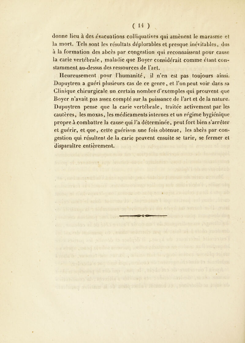 ( ) donne lieu à des cviicualions colliqualives qui atnènent le marasme et la mort. Tels sont les résultats déplorables et presque inévitables, dus à la formation des abcès par congestion qui reconnaissent pour cause la carie vertébrale, maladie que Boyer considérait comme étant con- stamment au-dessus des ressources de Tart. Heureusement pour l’humanité, il n’en est pas toujours ainsi. Dupuytren a guéri plusieurs cas de ce genre, et l’on peut voir dans sa Clinique chirurgicale un certain nombre d’exemples qui prouvent que Boyer n’avait pas assez compté sur la puissance de l’art et de la nature. Dupuytren pense que la carie vertébrale, traitée activement par les cautères, les moxas, les médicaments internes et un régime hygiénique propre à combattre la cause qui l’a déterminée, peut fort bien s’arrêter et guérir, et que, cette guérison une fois obtenue, les abcès par con- gestion qui résultent de la carie peuvent ensuite se tarir, se fermer et disparaître entièrement.