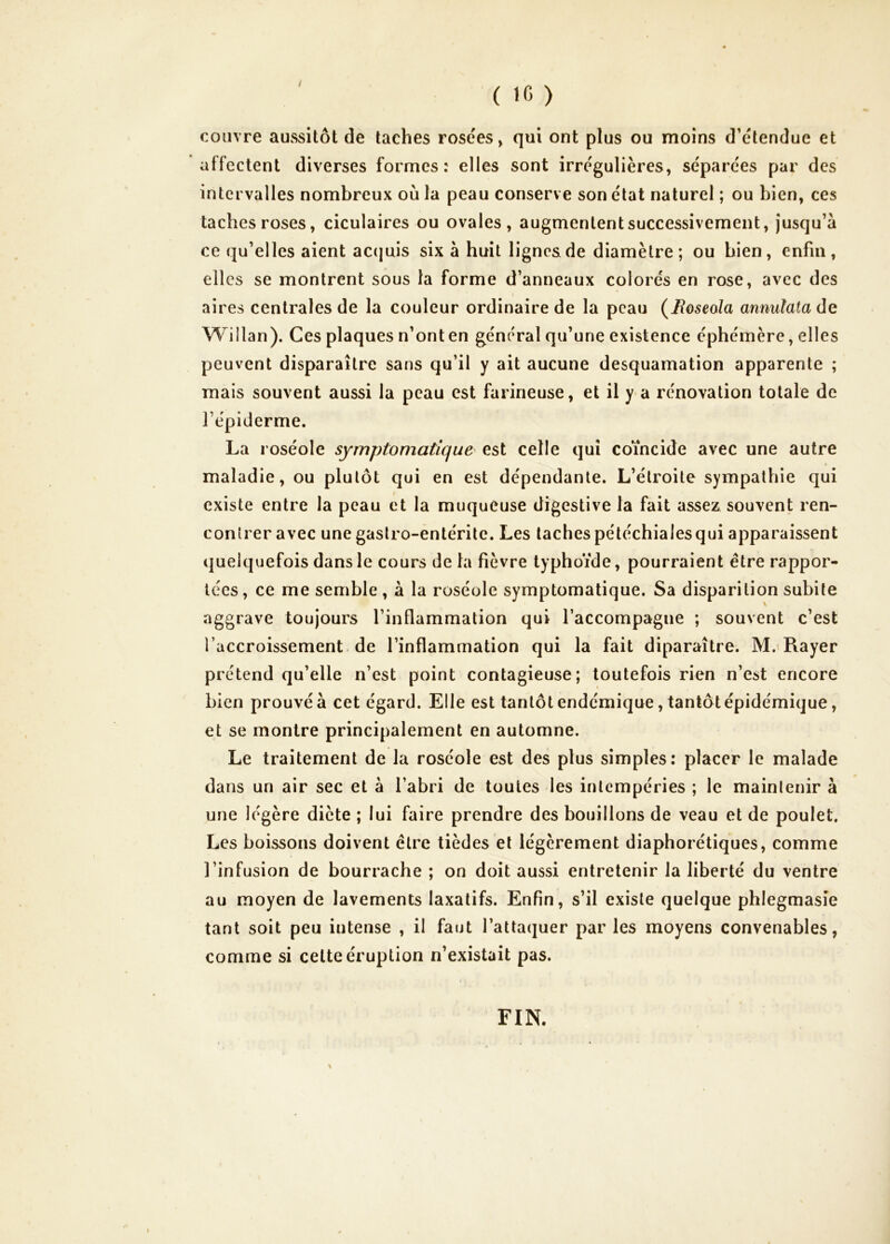 / ( 16 ) couvre aussitôt de taches rosées» qui ont plus ou moins d’étendue et affectent diverses formes: elles sont irrégulières, séparées par des intervalles nombreux où la peau conserv e son état naturel ; ou bien, ces taches roses, ciculaires ou ovales, augmentent successivement. Jusqu’à ce qu’elles aient accjuis six à huit lignes de diamètre; ou bien, enfin, elles se montrent sous la forme d’anneaux colorés en rose, avec des aires centrales de la couleur ordinaire de la peau (Jloseola annulata de Willan). Ces plaques n’ont en général qu’une existence éphémère, elles peuvent disparaître sans qu’il y ait aucune desquamation apparente ; mais souvent aussi la peau est farineuse, et il y a rénovation totale de l’épiderme. La roséole symptomatique^ est celle qui coïncide avec une autre maladie, ou plutôt qui en est dépendante. L’étroite sympathie qui existe entre la peau et la muqueuse digestive la fait assez souvent ren- contrer avec une gastro-entérite. Les taches pétéchiales qui apparaissent quelquefois dans le cours de la fièvre typhoïde, pourraient être rappor- tées, ce me semble, à la roséole symptomatique. Sa disparition subite aggrave toujours l’inflammation qui l’accompagne ; souvent c’est l’accroissement de l’inflammation qui la fait diparaître. M.>Rayer prétend qu’elle n’est point contagieuse; toutefois rien n’est encore bien prouvé à cet égard. Elle est tantôt endémique, tantôt épidémique, et se montre principalement en automne. Le traitement de la roséole est des plus simples: placer le malade dans un air sec et à l’abri de toutes les intempéries ; le maintenir à une légère diète ; lui faire prendre des bouillons de veau et de poulet. Les boissons doivent être tièdes et légèrement diaphorétiques, comme l’infusion de bourrache ; on doit aussi entretenir la liberté du ventre au moyen de lavements laxatifs. Enfin, s’il existe quelque phlegmasîe tant soit peu intense , il faut l’attaquer par les moyens convenables, comme si celte éruption n’existait pas. FIN.