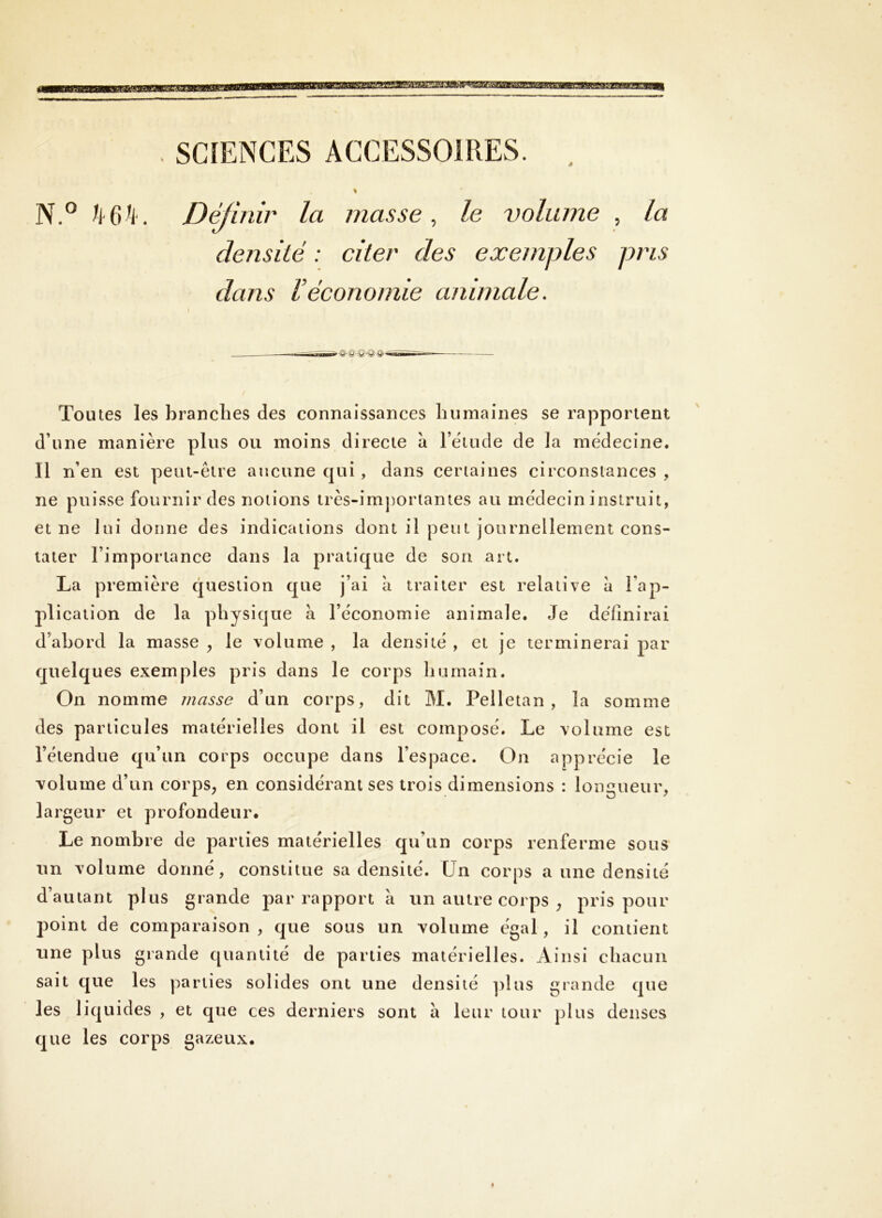 . SCIENCES ACCESSOIRES. . % N.° k6k. Déjinir la masse, le volume , la densité : citer des exemples pris dans Véconomie animale. Toutes les brandies des connaissances bumaines se rapportent d’une manière plus ou moins directe a l’étude de la médecine. Il n’en est peut-être aucune qui , dans certaines circonstances , ne puisse fournir des notions très-imj)ortantes au médecin instruit, et ne lui donne des indications dont il peut journellement cons- tater l’importance dans la pratique de son art. La première question que j’ai à traiter est relative à l’ap- plication de la physique a l’économie animale. Je définirai d’abord la masse ^ le volume , la densité , et je terminerai par quelques exemples pris dans le corps bu main. On nomme masse d’un corps, dit M. Pelletan , la somme des particules matérielles dont il est composé. Le volume est l’étendue qu’un corps occupe dans l’espace. On apprécie le volume d’un corps, en considérant scs trois dimensions : longueur, largeur et profondeur. Le nombre de parties matérielles qu’un corps renferme sous im volume donné, constitue sa densité. Un corps a une densité d’autant plus grande par rapport à un autre corps , pris pour point de comparaison , que sous un volume égal, il contient une plus grande quantité de parties matérielles. Ainsi chacun sait que les parties solides ont une densité ]dus grande que les liquides , et que ces derniers sont à leur tour plus denses que les corps gazeux.