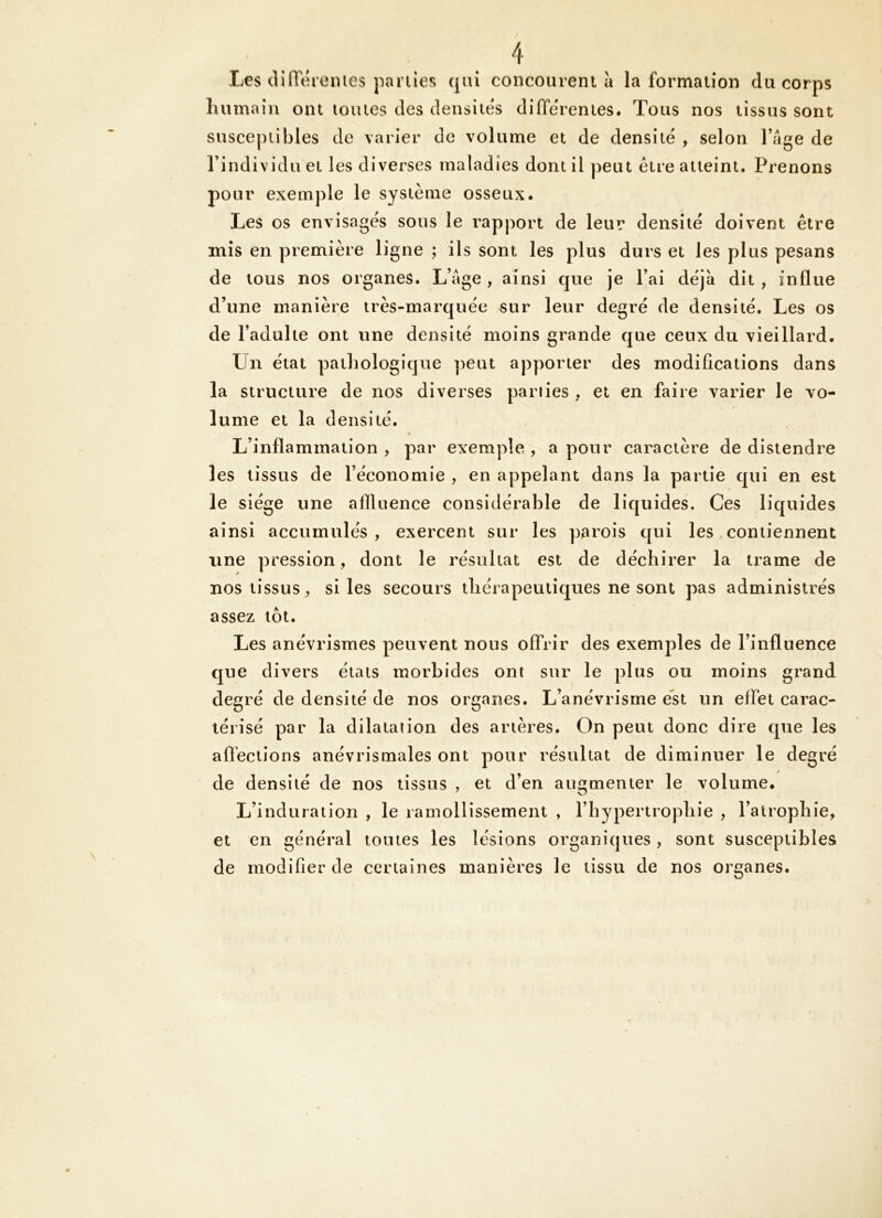 Les dilïeremes parties (|iu concourent à la formation du corps humain ont toutes des densités differentes. Tous nos tissus sont susceptibles de varier de volume et de densité , selon l’âge de l’individu et les diverses maladies dont il peut être atteint. Prenons pour exemple le système osseux. Les os envisagés sous le rapport de leur densité doivent être mis en première ligne ; ils sont les plus durs et les plus pesans de tous nos organes. L’âge , ainsi que je l’ai déjà dit , influe d’une manière très-marquée sur leur degré de densité. Les os de l’adulte ont une densité moins grande que ceux du vieillard. Un état pathologique peut apporter des modifications dans la structure de nos diverses parties , et en faire varier le vo- lume et la densité. L’inflammation , par exemple , a pour caractère de distendre les tissus de l’économie , en appelant dans la partie qui en est le siège une aflluence considérable de liquides. Ces liquides ainsi accumulés, exercent sur les parois qui les, contiennent une pression, dont le résultat est de déchirer la trame de nos tissus, si les secours thérapeutiques ne sont pas administrés assez tôt. Les anévrismes peuvent nous offrir des exemples de l’influence que divers états morbides ont sur le plus ou moins grand degré de densité de nos organes. L’anévrisme est un effet carac- térisé par la dilatation des artères. On peut donc dire que les affections anévrismales ont pour résultat de diminuer le degré de densité de nos tissus , et d’en augmenter le volume. L’induration , le ramollissement , l’hypertrophie , l’atrophie, et en général toutes les lésions organiques, sont susceptibles de modifier de certaines manières le tissu de nos organes.