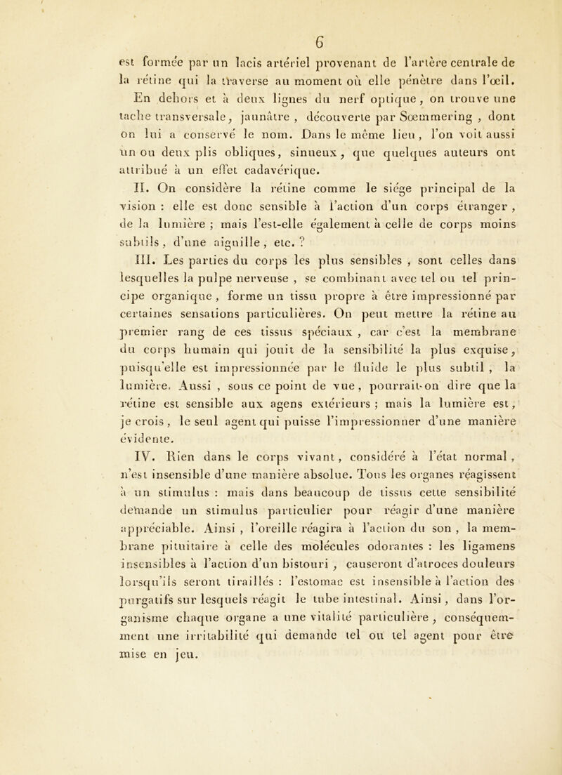 est formée par nn lacis artériel provenant de Tarière centrale de la rétine qui la traverse au moment où elle pénètre dans Tocil. En dehors et à deux lignes du nerf optique, on trouve une tache transversale, jannatre , découverte par Sœmmering , dont on lui a conservé le nom. Dans le même lieu , Ton voit aussi un ou deux plis obliques, sinueux, que quelques auteurs ont aiiribué à un eflùt cadavérique. IL On considère la rétine comme le siège principal de la vision : elle est donc sensible à l’action d’un corps étranger , de la lumière ; mais Test-elle également à celle de corps moins siibiils, d’une aiguille, etc.? îll. Les parties du corps les plus sensibles , sont celles dans lesquelles la pulpe nerveuse , se combinant avec tel ou tel prin- cipe organique, forme un tissu propre à être impressionné par certaines sensations particulières. On peut mettre la rétine au premier rang de ces tissus spéciaux , car c’est la membrane du corps humain qui jouit de la sensibilité la plus exquise, puisqu’elle est impressionnée par le fluide le plus subtil , la lumière, Aussi , sous ce point de vue, pourrait-on dire que la rétine est sensible aux agens extérieurs; mais la lumière est, je crois , le seul agent qui puisse l’impressionner d’une manière évidente. IV. Rien dans le corps vivant , considéré à Tétat normal , n’est insensible d’une manière absolue. Tous les organes réagissent a un stimulus : mais dans beaucoup de tissus cette sensibilité demande un stimulus particulier pour réagir d’une manière appréciable. Ainsi , l’oreille réagira à l’action du son , la mem- brane pituitaire a celle des molécules odorantes : les ligamens insensibles à l’action d’un bistouri , causeront d’atroces douleurs lorsqu’ils seront tiraillés: Tcstomac est insensible à l’action des purgatifs sur lesquels réagit le tube intestinal. Ainsi, dans l’or- ganisme chaque organe a une vitalité particulière, conséquem- ment une irritabilité qui demande tel ou tel agent pour être mise en jeu.