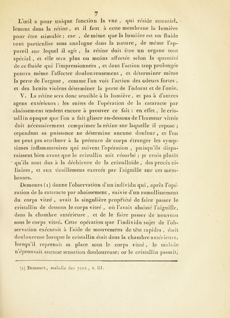 L’œil a pour unique fonction la vue , qui résidé essentiel- lernent dans la retine , et il faut a cette membrane la lumière pour être stimulée; car , de même que la lumière est un fluide tout particulier sans analogue dans la nature^ de même l’ap- pareil sur lequel il agit , la rétine doit être un organe tout spècial , et elle sera plus ou moins affectée selon la quantité de ce fluide qui l’impressionnera , et dont Faction trop prolongée pourra même l’affecter douloureusement , et déterminer même la perte de l’organe , comme l’on voit Faction des odeurs fortes , et des bruits violens déterminer la perte de l’odorat et de l’ouïe. V. La rétine sera donc sensible à la lumière, et pas à d’autres agens extérieurs : les suites de l’opération de la cataracte par abaissement tendent encore à prouver ce fait: en effet , le cris- tallin opaque que l’on a fait glisser au-dessous de l’humeur vitrée doit nécessairement comprimer la rétine sur laquelle il repose ; cependant sa puissance ne détermine aucune douleur , et l’on ne peut pas attribuer à la présence de corps étranger les symp- tômes inflammaioires qui suivent l’opération , puisqu’ils dispa- raissent bien avant que le cristallin soit résorbé; je crois plutôt * qu’ils sont dus à la déchirure de la cristalloïde, des procès ci- liaires ^ et aux tiraillemens exercés par l’aiguille sur ces mem- branes. Demours (i) donne l’observation d’un individu qui, après l’opé- ration de la cataracte par abaissement, suivie d’un ramollissement du corps vitré , avait la singulière propriété de faire passer le cristallin de dessous le corps vitré , ou l’avait abaissé l’aiguille, dans la chambre antérieure , et de le faire passer de nouveau sous le corps vitré. Cette ojiération que l’individu sujet de l’ob- servation exécutait a l’aide de mouvemens de tête rapides , était douloureuse lorsque le cristallin était dans la chambre antérieure, lorsqu’il reprenait sa place sous le corps vitré , le malade n’éprouvait aucune sensation douloureuse; or le cristallin passait, (i) Demours, maladie des yeux , t. lit.