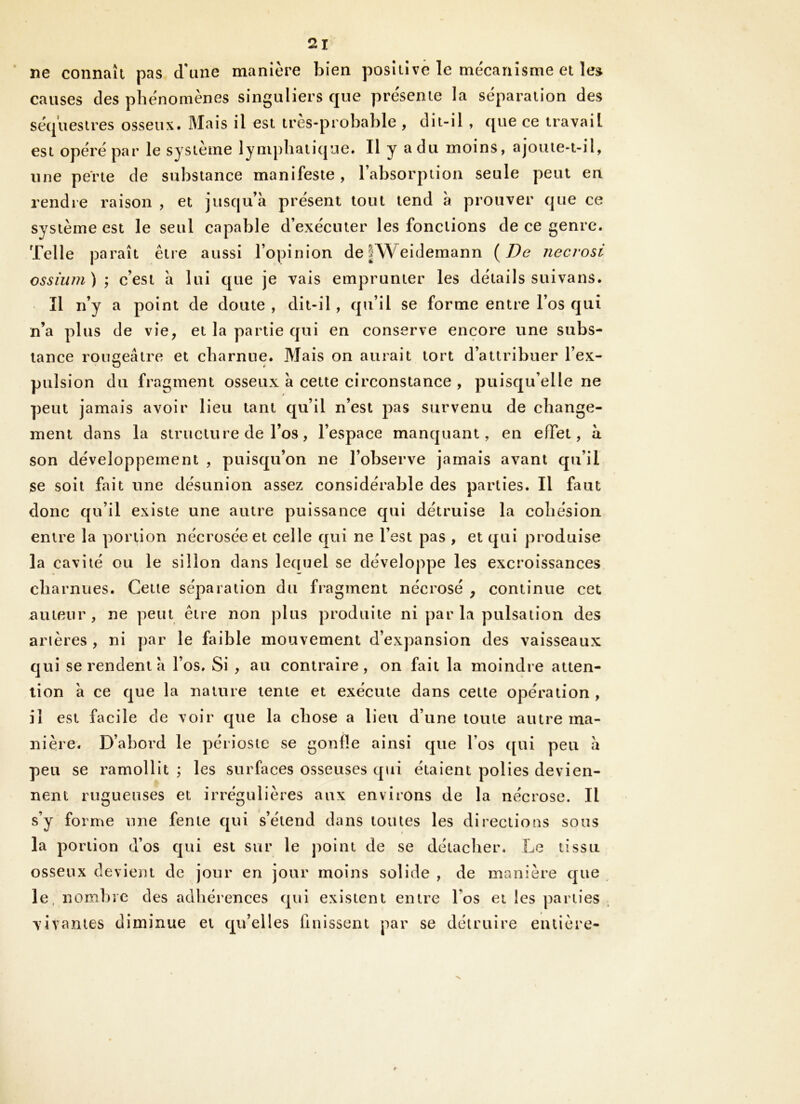 ne connaît pas d'iine manière bien positive le mécanisme et leg causes des phénomènes singuliers que présente la séparation des séquestres osseux. Mais il est très-probable , dit-il , que ce travail est opéré par le système lymphatique. Il y a du moins, ajoute-t-il, une perte de substance manifeste, l’absorption seule peut en rendre raison , et jusqu’à présent tout tend à prouver que ce système est le seul capable d’exécuter les fonctions de ce genre. Telle paraît être aussi l’opinion de|Weidemann {De necrosi ossîum) \ c’est à lui que je vais emprunter les détails suivans. Il n’y a point de doute , dit-îl, qu’il se forme entre l’os qui n’a plus (le vie, et la partie qui en conserve encore une subs- tance roimeâtre et charnue. Mais on aurait tort d’attribuer l’ex- O t’ pulsion du fragment osseux à cette circonstance , puisqu’elle ne peut jamais avoir lieu tant qu’il n’est pas survenu de change- ment dans la structure de l’os, l’espace manquant, en effet, à son développement , puisqu’on ne l’observe jamais avant qu’il se soit fait une désunion assez considérable des parties. Il faut donc qu’il existe une autre puissance qui détruise la cohésion entre la portion nécrosée et celle qui ne l’est pas , et qui produise la cavité ou le sillon clans lequel se développe les excroissances charnues. Cette séparation du fragment nécrosé , continue cet auteur, ne peut être non plus produite ni parla pulsation des arières , ni par le faible mouvement d’expansion des vaisseaux qui se rendent à l’os. Si , au contraire, on fait la moindre atten- tion à ce c]ue la nature tente et exécute dans celte opération , il est facile de voir f|ue la chose a lieu d’une toute autre ma- nière. D’abord le périoste se gonfle ainsi cjue l’os ([ui peu à peu se ramollit ; les surfaces osseuses c[ui étaient polies devien- nent rugueuses et irrégulières aux environs de la nécrose. Il s’y forme une fente cjui s’étend dans toutes les directions sous la portion d’os C]ui est sur le j^oint de se détaclier. Le tissu osseux devient de jour en jour moins solide , de manière cjue le. nombre des adhérences cpii existent entre l’os et les parties vivantes diminue et cju’elles finissent par se détruire entière-