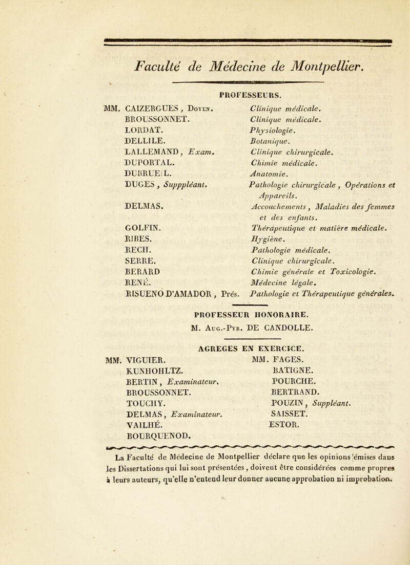 Faculté de Médecine de Montpellier. PROFESSEURS. CAIZERGTJES , Doyen. Clinique médicale. BROüSSONNET. Clinique médicale. LORD AT. Physiologie, DELLILE. Botanique. LALLEMAND, Exam. Clinique chirurgicale. DUPORTAL. Chimie médicale. DEliRLEiL. Anatomie, DUGES , Supppléant, Pathologie chirurgicale , Opérations et Appareils. DELMAS. Accouchements y Maladies des femmes et des enfants. GOLFIN. Thérapeutique et matière médicale. RIBES. Hygiène. RECIT. Pathologie médicale. SERRE. Clinique chirurgicale. BERARD Chimie générale et Toxicologie, RENÉ. Médecine légale. RISUENÔ D’AMADOR , Prés. Pathologie et Thérapeutique générales. PROFESSEUR HONORAIRE. M. Aug.-Pyr. DE CANDOLLE. AGREGES EN EXERCICE. VIGUIER. MM. FAGES. K.ENHOHLTZ. RATIGNE. BERTIN, Examinateur^ POURGHE. BROÜSSONNET. BERTRAND. TOüCHY. POUZIN, Suppléant, DELMAS, Examinateur» SAISSET. VAILHÉ. ESTOR. BOURQUENOD, La Faculté de Médecine de Montpellier déclare que les opinions [émises dans les Dissertations qui lui sont présentées , doivent être considérées comme propres à leurs auteurs^ qu’elle n’entend leur donner aucune approbation ni improbationv