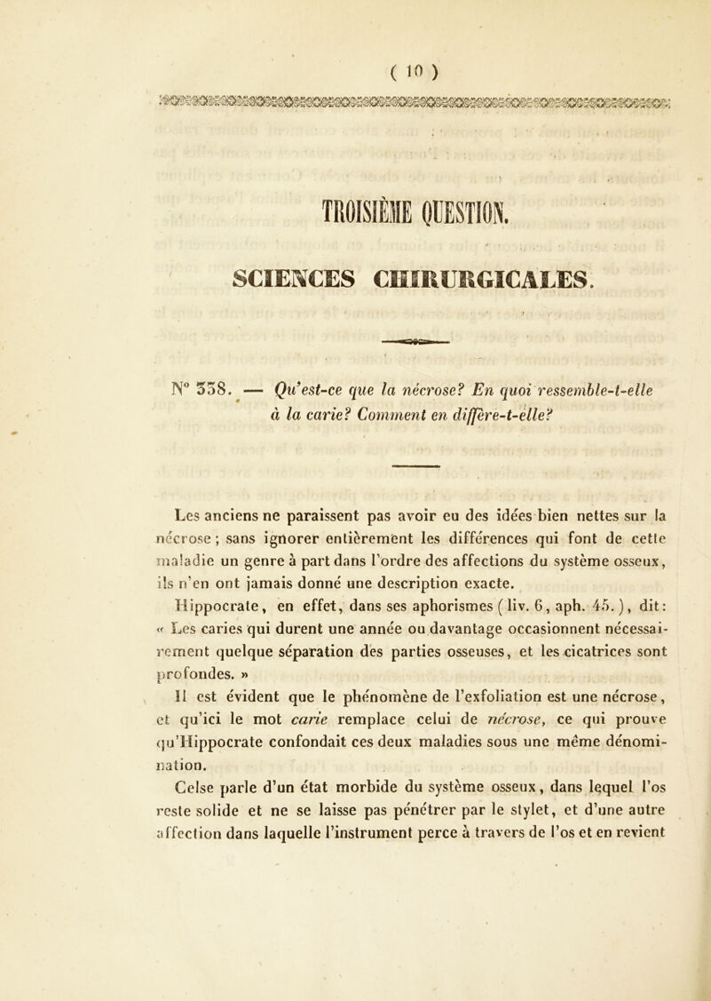 TROÎSIÈIE OUEST10N. SCIENCES CMfEÜEGICALES. N” 358. Qu*est--ce que la nécrose? En quoi ressemble-t-elle à la carie? Comment en differe-t-èlle? Les anciens ne paraissent pas avoir eu des idées bien nettes sur la nécrose ; vsans ignorer entièrement les différences qui font de cette maladie un genre à part dans Tordre des affections du système osseux, ils n’en ont jamais donné une description exacte. Hippocrate, en effet, dans ses aphorismes ( liv. 6, aph. 45. ), dit : « Les caries qui durent une année ou davantage occasionnent nécessai- rement quelque séparation des parties osseuses, et les cicatrices sont profondes. » 11 est évident que le phénomène de Texfoliation est une nécrose, et qu’ici le mot carie remplace celui de nécrose^ ce qui prouve (ju’Hippocrate confondait ces deux maladies sous une meme dénomi- nation. Celse parle d’un état morbide du système osseux, dans lequel l’os reste solide et ne se laisse pas pénétrer par le stylet, et d’une autre affection dans laquelle l’instrument perce à travers de Tos et en revient