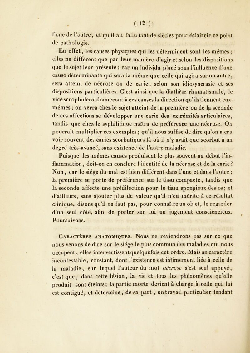 Tune de ràiilrc, et qu’il ail fallu tant de siècles pour éclaircir ce point de pathologie. En effet, les causes physiques qui les déterminent sont les mêmes ; elles ne diffèrent que par leur manière d’agir et selon les dispositions que le sujet leur présente ; car un individu placé sous l’influence d’une cause déterminante qui sera la même que celle qui agira sur un autre, sera atteint de nécrose ou de carie, selon son idiosyncrasie et ses dispositions particulières. C’est ainsi que la diathèse rhumatismale, le vice scropliuleux donneront a ces causes la direction qu’ils tiennent eux- mêmes; oh verra chez le sujet atteint de la première ou de la seconde / de ces affections se développer une carie des extrémités articulaires, tandis que chez le syphilitique naîtra de préférence une nécrose. On pourrait multiplier ces exemples ; qu’il nous suffise de dire qu’on a cru voir souvent des caries scorbutiques là où il n’y avait que scorbut à un degré très-avancé, sans existence de l’autre maladie. Puisque les mêmes causes produisent le plus souvent au début l’in- flammation, doit-on en conclure l’identité de la nécrose et de la carie? Non , car le siège du mal est bien différent dans l’une et dans l’autre ; la première se porte de préférence sur le tissu compacte, tandis que la seconde affecte une prédilection pour le tissu spongieux des os; et d’ailleurs, sans ajouter plus de valeur qu’il n’en mérite à ce résultat clinique, disons qu’il ne faut pas, pour connaître un objet, le regarder d’un seul côté, afin de porter sur lui un jugement consciencieux. Poursuivons. Caractères anatomiques. Nous ne reviendrons pas sur ce que nous venons de dire sur le siège le plus commun des maladies qui nous occupent, elles intervertissent quelquefois cet ordre. Mais un caractère incontestable, constant, dont l’existence est intimement liée à celle de la maladie, sur lequel l’auteur du mot nécrose s’est seul appuyé, c’est que, dans cette lésion, la vie et tous les phénomènes qu’elle produit sont éteints; la partie morte devient à charge à.celle qui lui est contiguë, et détermine, de sa part, un travail particulier tendant