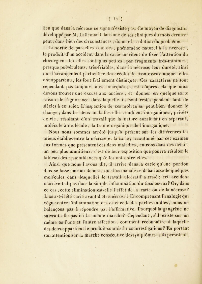 ■ 'f lieu que dâns la ne'crose ce signe n’existe pas. Ce moyen de diagnostic, développé par M. Lallemand dans une de ses cliniques du mois dernier, peut, dans bien des circonstances , donner la solution du problème. La sortie de parcelles osseuses, phénomène naturel à la nécrose , le produit d’un accident dans la carie méritent de fixer l’attention du chirurgien. Ici elles sont plus petites , par fragments très-minimes, presque pulvérulents, très-friables ; dans la nécrose, leur dureté, ainsi que l’arrangement particulier des aréoles du tissu osseux auquel elles ont appartenu, les font facilement distinguer. Ces caractères ne sont cependant pas toujours aussi marqués ; c’est d’après cela que nous devons trouver une excuse aux anciens, et donner en quelque sorte raison de l’ignorance dans laquelle ils 'sont restés pendant tant de siècles à ce sujet. L’inspection de ces molécules peut bien donner le change ; dans les deux maladies elles semblent inorganiques, privées de vie, résultant d’un travail rjuc la nature aurait fait en séparant, molécule à molécule , la trame organique de l’inorganique. Nous nous sommes arreté jusqu’à présent sur les différences les mieux établies entre la nécrose et la carie,; accoutumé par cet examen aux formes que présentent ces deux maladies, entrons dans des détails un peu plus munitieux: c’est de leur exposition que pourra résulter le tableau des ressemblances qu’elles ont entre elles. Ainsi que nous l’avons dit, il arrive dans la carie qu’une portion d’os se fasse jour au-dehors, que l’os malade se débarrasse de quehjues molécules dans lesquelles le travail ulcéiatif a cessé ; cet accident n’arrive-t-il pas dans la simple inflammation du tissu osseux? Or, dans ce cas , cette élimination est-elle l’effet de la carie ou de la nécrose ? L’os a-t-ilété carié avant d’etre nécrosé ? Encompi'enant l’analogie qui règne entre l’inflammation des os et celle des parties molles , nous ne balançons pas à répondre par l’affirmative. Pourquoi la gangrène ne suivrait-elle pas ici la même marche? Cependant , s’il existe sur un même os l’une et l’autre affection , comment reconnaître à laquelle des deux appartient le produit soumis à nos investigalions ? En portant son attention sur la marche consécutive dessymplômes : s’ils persistent,