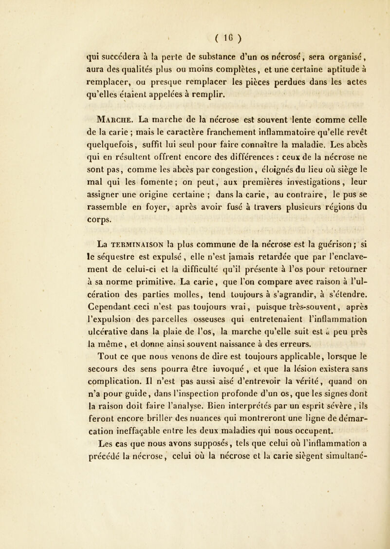 qui succédera à la perte de substance d’un os nécrosé, sera organisé, aura des qualités plus ou moins complètes, et une certaine aptitude à remplacer, ou presque remplacer les pièces perdues dans les actes qu’elles étaient appelées à remplir. Marche. La marche de la nécrose est souvent lente comme celle de la carie ; mais le caractère franchement inflammatoire qu’elle revêt quelquefois, suffit lui seul pour faire connaître la maladie. Les abcès qui en résultent offrent encore des différences : ceux de la nécrose ne sont pas, comme les abcès par congestion, éloignés du lieu où siège le mal qui les fomente; on peut, aux premières investigations, leur assigner une origine certaine; dans la carie, au contraire, le pus se rassemble en foyer, après avoir fusé à travers plusieurs régions du corps. ■ ■ f • • ■ La TERMINAISON la plus commune de la nécrose est la guérison; si le séquestre est expulsé, elle n’est Jamais retardée que par l’enclave- ment de celui-ci et la difficulté qu’il présente à l’os pour retourner à sa norme primitive. La carie, que l’on compare avec raison à l’ul- cération des parties molles, tend toujours à s’agrandir, à s’étendre. Cependant ceci n’est pas toujours vrai, puisque très-souvent, après l’expulsion des parcelles osseuses qui entretenaient l’inflammation ulcéralive dans la plaie de l’os, la marche qu’elle suit est à peu près la même, et donne ainsi souvent naissance à des erreurs. Tout ce que nous venons de dire est toujours applicable, lorsque le secours des sens pourra être iuvoqué , et que la lésion existera sans complication. Il n’est pas aussi aisé d’entrevoir la vérité, quand on n’a pour guide, dans l’inspection profonde d’un os, que les signes dont la raison doit faire l’analyse. Bien interprétés par un esprit sévère, iis feront encore briller des nuances qui montreront une ligne de démar- cation ineffaçable entre les deux maladies qui nous occupent. Les cas que nous avons supposés, tels que celui où l’inflammation a précédé la nécrose, celui où la nécrose et la carie siègent simultané-