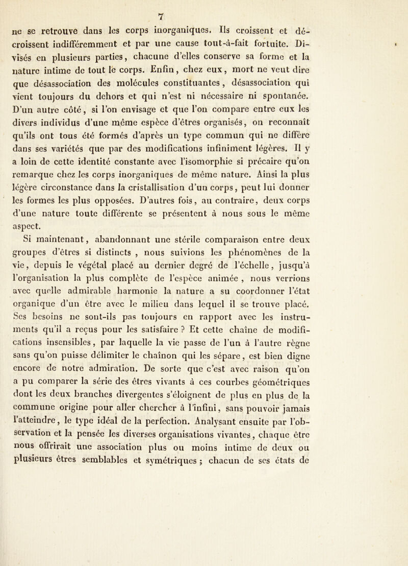ne se retrouve dans les corps inorganiques. Ils croissent et dé- croissent indifféremment et par une cause tout-à-fait fortuite. Di- visés en plusieurs parties, chacune d’elles conserve sa forme et la nature intime de tout le corps. Enfin, chez eux, mort ne veut dire que désassociation des molécules constituantes , désassociation qui vient toujours du dehors et qui n’est ni nécessaire ni spontanée. D’un autre côté, si l’on envisage et que l’on compare entre eux les divers individus d’une même espèce d’êtres organisés, on reconnaît qu’ils ont tous été formés d’après un type commun qui ne diffère dans ses variétés que par des modifications infiniment légères. Il y a loin de cette identité constante avec l’isomorphie si précaire qu’on remarque chez les corps inorganiques de même nature. Ainsi la plus légère circonstance dans la cristallisation d’un corps, peut lui donner les formes les plus opposées. D’autres fois, au contraire, deux corps d’une nature toute différente se présentent à nous sous le même aspect. Si maintenant, abandonnant une stérile comparaison entre deux groupes d’êtres si distincts , nous suivions les phénomènes de la vie, depuis le végétal placé au dernier degré de l’échelle, jusqu’à l’organisation la plus complète de l’espèce animée , nous verrions avec quelle admirable harmonie la nature a su coordonner l’état organique d’un être avec le milieu dans lequel il se trouve placé. Ses besoins ne sont-ils pas toujours en rapport avec les instru- ments qu’il a reçus pour les satisfaire ? Et cette chaîne de modifi- cations insensibles, par laquelle la vie passe de l’un à l’autre règne sans qu’on puisse délimiter le chaînon qui les sépare, est bien digne encore de notre admiration. De sorte que c’est avec raison qu’on a pu comparer la série des êtres vivants à ces courbes géométriques dont les deux branches divergentes s’éloignent de plus en plus de la commune origine pour aller chercher à l’infini, sans pouvoir jamais l’atteindre, le type idéal de la perfection. Analysant ensuite par l’ob- servation et la pensée les diverses organisations vivantes, chaque être nous offrirait une association plus ou moins intime de deux ou plusieurs êtres semblables et symétriques ; chacun de scs états de